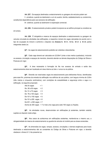 Art. 227. Os espaços destinados a estacionamento ou garagens de veículos podem ser:
I - privativos, quando se destinarem a um só usuário, família, estabelecimento ou condomínio,
constituíndo dependência para uso exclusivo da edificação;
II - coletivos, quando se destinarem à exploração comercial.
Art. 228. O estacionamento privativo poderá incorporar-se ao edifício principal ou constituir-se
em anexo.
Art. 229. É obrigatória a reserva de espaços destinados a estacionamento ou garagem de
veículos vinculada às atividades das edificações, e respectivo número de vagas calculadas de acordo com o
tipo de ocupação do imóvel e conforme o disposto nos Anexos 6, 8.1.1, 8.1.2, 8.1.3 e 8.1.4, partes
integrantes desta Lei.
§1º. As vagas de estacionamento poderão ser cobertas e descobertas.
§2º. Cada vaga deverá ser calculada em 22,00m² (vinte e dois metros quadrados), incluindo
os acessos, circulação e espaços de manobra, devendo atender as demais disposições do Código de Obras e
Posturas em vigor.
§3º. A área necessária à formação de fila nos acessos de entrada e saída dos
estacionamentos deve ser localizada em área interna ao lote e nunca na via pública.
§4º. Deverão ser reservadas vagas de estacionamento para deficientes físicos, identificadas
para esse fim, próximas da entrada da edificação nos edifícios de uso público, com largura mínima de 3,50m
(três metros e cinquenta centímetros), com condições de acessibilidade e segurança entre a vaga e a
edificação, na seguinte proporção:
Até 25 vagas = 1
De 26 a 50 vagas = 2
De 51 a 75 vagas = 3
De 76 a 100 vagas = 4
De 101 a 150 vagas = 5
De 151 a 200 vagas = 6
De 201 a 300 vagas = 7
Acima de 300 vagas = 7 e mais uma vaga para cada 100 vagas ou frações.
§5º. As atividades novas, desenvolvidas em edificações já existentes, também estarão
sujeitas ao disposto neste artigo.
§6º. Nos casos de acréscimos em edificações existentes, mantendo-se o mesmo uso, a
obrigatoriedade de reserva de estacionamento ou guarda de veículos só incidirá para as áreas acrescidas.
§7º. As dimensões de vagas, rampas, acessos, circulações, e demais exigências para locais
destinados a estacionamentos são as constantes do Código de Obras e Posturas em vigor, e deverão
obedecer o Anexo 8.1.3 da presente Lei.
 