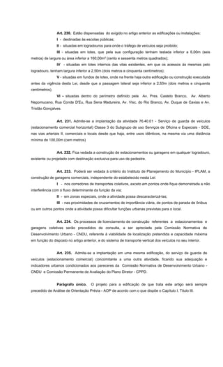Art. 230. Estão dispensadas do exigido no artigo anterior as edificações ou instalações:
I - destinadas às escolas públicas;
II - situadas em logradouros para onde o tráfego de veículos seja proibido;
III - situadas em lotes, que pela sua configuração tenham testada inferior a 6,00m (seis
metros) de largura ou área inferior a 160,00m² (cento e sessenta metros quadrados);
IV - situadas em lotes internos das vilas existentes, em que os acessos às mesmas pelo
logradouro, tenham largura inferior a 2,50m (dois metros e cinquenta centímetros);
V - situadas em fundos de lotes, onde na frente haja outra edificação ou construção executada
antes da vigência desta Lei, desde que a passagem lateral seja inferior a 2,50m (dois metros e cinquenta
centímetros).
VI - situadas dentro do perímetro definido pela Av. Pres. Castelo Branco, Av. Alberto
Nepomuceno, Rua Conde D'Eu, Rua Sena Madureira, Av. Visc. do Rio Branco, Av. Duque de Caxias e Av.
Tristão Gonçalves.
Art. 231. Admite-se a implantação da atividade 76.40.01 - Serviço de guarda de veículos
(estacionamento comercial horizontal) Classe 3 do Subgrupo de uso Serviços de Oficina e Especiais - SOE,
nas vias arteriais II, comerciais e locais desde que haja, entre usos idênticos, na mesma via uma distância
mínima de 100,00m (cem metros)
Art. 232. Fica vedada a construção de estacionamentos ou garagens em qualquer logradouro,
existente ou projetado com destinação exclusiva para uso de pedestre.
Art. 233. Poderá ser vedada à critério do Instituto de Planejamento do Município - IPLAM, a
construção de garagens comerciais, independente do estabelecido nesta Lei:
I - nos corredores de transportes coletivos, exceto em pontos onde fique demonstrada a não
interferência com o fluxo determinante da função da via;
II - em zonas especiais, onde a atividade possa descaracterizá-las;
III - nas proximidades de cruzamentos de importância viária, de pontos de parada de ônibus
ou em outros pontos onde a atividade possa dificultar funções urbanas previstas para o local.
Art. 234. Os processos de licenciamento de construção referentes a estacionamentos e
garagens coletivas serão precedidos de consulta, a ser apreciada pela Comissão Normativa de
Desenvolvimento Urbano - CNDU, referente à viabilidade de localização pretendida e capacidade máxima
em função do disposto no artigo anterior, e do sistema de transporte vertical dos veículos no seu interior.
Art. 235. Admite-se a implantação em uma mesma edificação, do serviço de guarda de
veículos (estacionamento comercial) concomitante a uma outra atividade, ficando sua adequação e
indicadores urbanos condicionados aos pareceres da Comissão Normativa de Desenvolvimento Urbano -
CNDU e Comissão Permanente de Avaliação do Plano Diretor - CPPD.
Parágrafo único. O projeto para a edificação de que trata este artigo será sempre
precedido de Análise de Orientação Prévia - AOP de acordo com o que dispõe o Capítulo I, Titulo III.
 