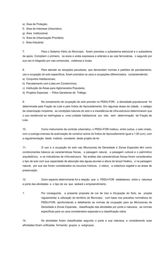 e) Área de Proteção;
f) Área de Interesse Urbanístico;
g) Área Institucional;
h) Área de Urbanização Prioritária;
i) Área Industrial.
7. Para o Sistema Viário do Município, foram previstos o subsistema estrutural e o subsistema
de apoio. Compõem o primeiro, os eixos e anéis expressos e arteriais e as vias ferroviárias, o segundo por
sua vez é integrado por vias comerciais, coletoras e locais.
8. Para atender as situações peculiares, que demandam normas e padrões de parcelamento,
uso e ocupação do solo específicos, foram previstos os usos e ocupações diferenciados, compreendendo:
a) Conjuntos Habitacionais;
b) Parcelamento com Lotes em Condomínios;
c) Instituição de Áreas para Aglomerados Populares;
d) Projetos Especiais - Pólos Geradores de Tráfego.
9. No zoneamento de ocupação do solo previsto no PDDU-FOR, a densidade populacional foi
determinada pela Fração do Lote e pelo Índice de Aproveitamento. Em algumas áreas da cidade, o estágio
de urbanização incipiente, as condições naturais do solo e a inexistência de infra-estrutura determinaram que
o uso residencial se restringisse a uma unidade habitacional por lote, sem determinação de Fração de
Lote.
10. Como instrumento de controle urbanístico, o PDDU-FOR instituiu, entre outros, o solo criado,
com a outorga onerosa da autorização de construir acima do Índice de Aproveitamento igual a 1,00 (um), com
a regulamentação deste instituto constante deste projeto de lei.
11. O uso e a ocupação do solo nas Microzonas de Densidade e Zonas Especiais têm como
condicionantes básicos as características físicas, a paisagem natural, a paisagem cultural e o patrimônio
arquitetônico, e os indicadores de infra-estrutura. Na análise das características físicas foram considerados
o tipo de solo com sua capacidade de absorção das águas pluviais e altura do lençol freático, e na paisagem
natural, por sua vez foram considerados os recursos hídricos, o relevo, a cobertura vegetal e as áreas de
preservação.
12. Outro aspecto determinante foi a relação que o PDDU-FOR estabeleceu entre a natureza
e porte das atividades e o tipo de via que sediará o empreendimento.
1. Por conseguinte, a presente proposta de Lei de Uso e Ocupação do Solo, se propõe
regulamentar a utilização do território do Município, com base nos preceitos normativos do
PDDU-FOR, aprofundando e detalhando as normas de ocupação para as Microzonas de
Densidade e Zonas Especiais, classificação das atividades por porte e natureza, as normas
específicas para os usos considerados especiais e a classificação viária.
14. As atividades foram classificadas segundo o porte e sua natureza, e considerando suas
afinidades foram unificadas formando grupos e subgrupos.
 