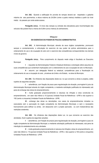 Art. 242. Quando a edificação for provida de rampas deverá ser respeitado o gabarito
máximo de seis pavimentos, e altura máxima de 24,00m (vinte e quatro metros) medidos a partir do nível
médio do passeio por onde existe acesso.
Parágrafo único. O início das rampas ou entrada dos elevadores para movimentação dos
veículos não poderá ficar a menos de 5,00m (cinco metros) do alinhamento.
TÍTULO V
DO EXERCÍCIO DO PODER DE POLÍCIA ADMINISTRATIVA
Art. 243. A Administração Municipal, através de seus órgãos competentes, promoverá
sempre e constantemente, a articulação do exercício do seu poder de polícia administrativa para o
ordenamento do uso e da ocupação do solo com o exercício das competências correspondentes nos demais
níveis de governo.
Parágrafo único. Para cumprimento do disposto neste artigo é facultado ao Executivo
Municipal:
I - requisitar às Administrações Federal e Estadual diretrizes e orientação sôbre assuntos de
suas competências que contenham implicações com o ordenamento do uso e ocupação do solo no Municipio;
II - assumir, por delegação federal ou estadual, competências para a fiscalização do
ordenamento do uso e ocupação do solo, privativas da União e do Estado, na área do Municipio.
Art. 244. Os infratores das disposições desta Lei, no que concerne a obras e projetos, estão
sujeitos às seguintes sanções:
I - advertência, com fixação de prazo para regularização da situação, prorrogável à juizo da
Administração Municipal através do órgão competente, e mediante solicitação justificada do interessado sob
pena de embargo das obras do empreendimento;
II - multa graduada proporcionalmente à natureza da infração e área construída do
empreendimento, em valor não inferior a 15 (quinze) Unidade Fiscal de Referência - UFIR e não superior a
150 (cento e cinquenta) Unidades Fiscais de Referência - UFIR;
III - embargo das obras ou demolições, nos casos de empreendimentos iniciados ou
executados sem a aprovação do órgão competente da Administração Municipal, e sem o necessário
licenciamento para edificar ou ainda, em desacordo com o projeto aprovado, ou com inobservância das
restrições existentes.
Art. 245. Os infratores das disposições desta Lei, no que concerne ao exercício das
atividades, ficam sujeitos às seguintes sanções:
I - advertência, com fixação de prazos para regularização da situação, prorrogável a juizo do
órgão competente da Administração Municipal, e mediante solicitação justificada do interessado, sob pena de
interdição do estabelecimento e/ou atividade.
II - multa graduada proporcionalmente à natureza da infração e área do empreendimento, em
valor não inferior a 15 (quinze) Unidade Fiscal de Referência - UFIR e não superior a 150 (cento e cinquenta)
Unidades Fiscais de Referência - UFIR.
 