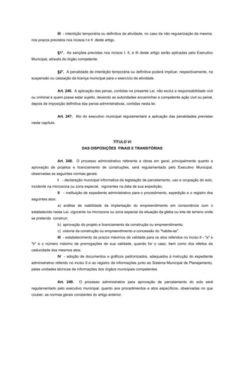 III - interdição temporária ou definitiva da atividade, no caso da não regularização da mesma,
nos prazos previstos nos incisos I e II deste artigo.
§1°. As sanções previstas nos incisos I, II, e III deste artigo serão aplicadas pelo Executivo
Municipal, através do órgão competente.
§2°. A penalidade de interdição temporária ou definitiva poderá implicar, respectivamente, na
suspensão ou cassação da licença municipal para o exercício da atividade.
Art. 246. A aplicação das penas, contidas na presente Lei, não exclui a responsabilidade civil
ou criminal a quem possa estar sujeito, devendo as autoridades encaminhar a competente ação civil ou penal,
depois de imposição definitiva das penas administrativas, contidas nesta lei.
Art. 247. Ato do executivo municipal regulamentará a aplicação das penalidades previstas
neste capítulo.
TÍTULO VI
DAS DISPOSIÇÕES FINAIS E TRANSITÓRIAS
Art. 248. O processo administrativo referente a obras em geral, principalmente quanto a
aprovação de projetos e licenciamento de construções, será regulamentado pelo Executivo Municipal,
observadas as seguintes normas gerais:
I - declaração municipal informativa da legislação de parcelamento, uso e ocupação do solo,
incidente na microzona ou zona especial, vigorantes na data de sua expedição;
II - instituição de expediente administrativo para o procedimento, expedição e o registro dos
seguintes atos:
a) análise de viabilidade da implantação do empreendimento em consonância com o
estabelecido nesta Lei, vigorante na microzona ou zona especial da situação da gleba ou lote de terreno onde
se pretenda construir;
b) aprovação do projeto e licenciamento da construção ou empreendimento;
c) vistoria da construção ou empreendimento e concessão do "habite-se".
III - estabelecimento de prazos máximos de validade para os atos referidos no inciso II - "a" e
"b" e o número máximo de prorrogações de sua validade, quando for o caso, bem como dos efeitos da
caducidade dos mesmos atos;
IV - adoção de documentos e gráficos padronizados, adequados à instrução do expediente
administrativo referido no inciso II e ao registro de informações junto ao Sistema Municipal de Planejamento,
pelas unidades técnicas de informações dos órgãos municipais competentes.
Art. 249. O processo administrativo para aprovação de parcelamento do solo será
regulamentado pelo executivo municipal, quanto aos procedimentos e atos específicos, observadas no que
couber, as normas gerais constantes do artigo anterior.
 
