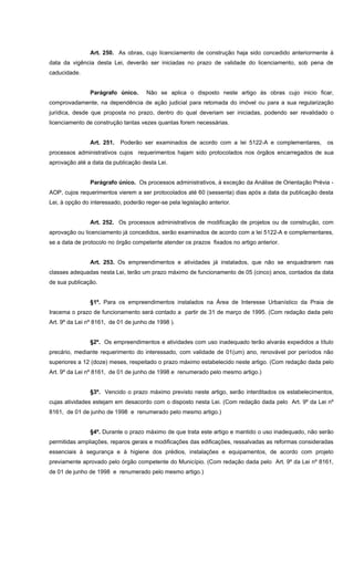 Art. 250. As obras, cujo licenciamento de construção haja sido concedido anteriormente à
data da vigência desta Lei, deverão ser iniciadas no prazo de validade do licenciamento, sob pena de
caducidade.
Parágrafo único. Não se aplica o disposto neste artigo às obras cujo inicio ficar,
comprovadamente, na dependência de ação judicial para retomada do imóvel ou para a sua regularização
jurídica, desde que proposta no prazo, dentro do qual deveriam ser iniciadas, podendo ser revalidado o
licenciamento de construção tantas vezes quantas forem necessárias.
Art. 251. Poderão ser examinados de acordo com a lei 5122-A e complementares, os
processos administrativos cujos requerimentos hajam sido protocolados nos órgãos encarregados de sua
aprovação até a data da publicação desta Lei.
Parágrafo único. Os processos administrativos, à exceção da Análise de Orientação Prévia -
AOP, cujos requerimentos vierem a ser protocolados até 60 (sessenta) dias após a data da publicação desta
Lei, à opção do interessado, poderão reger-se pela legislação anterior.
Art. 252. Os processos administrativos de modificação de projetos ou de construção, com
aprovação ou licenciamento já concedidos, serão examinados de acordo com a lei 5122-A e complementares,
se a data de protocolo no órgão competente atender os prazos fixados no artigo anterior.
Art. 253. Os empreendimentos e atividades já instalados, que não se enquadrarem nas
classes adequadas nesta Lei, terão um prazo máximo de funcionamento de 05 (cinco) anos, contados da data
de sua publicação.
§1º. Para os empreendimentos instalados na Área de Interesse Urbanístico da Praia de
Iracema o prazo de funcionamento será contado a partir de 31 de março de 1995. (Com redação dada pelo
Art. 9º da Lei nº 8161, de 01 de junho de 1998 ).
§2º. Os empreendimentos e atividades com uso inadequado terão alvarás expedidos a título
precário, mediante requerimento do interessado, com validade de 01(um) ano, renovável por períodos não
superiores a 12 (doze) meses, respeitado o prazo máximo estabelecido neste artigo. (Com redação dada pelo
Art. 9º da Lei nº 8161, de 01 de junho de 1998 e renumerado pelo mesmo artigo.)
§3º. Vencido o prazo máximo previsto neste artigo, serão interditados os estabelecimentos,
cujas atividades estejam em desacordo com o disposto nesta Lei. (Com redação dada pelo Art. 9º da Lei nº
8161, de 01 de junho de 1998 e renumerado pelo mesmo artigo.)
§4º. Durante o prazo máximo de que trata este artigo e mantido o uso inadequado, não serão
permitidas ampliações, reparos gerais e modificações das edificações, ressalvadas as reformas consideradas
essenciais à segurança e à higiene dos prédios, instalações e equipamentos, de acordo com projeto
previamente aprovado pelo órgão competente do Município. (Com redação dada pelo Art. 9º da Lei nº 8161,
de 01 de junho de 1998 e renumerado pelo mesmo artigo.)
 