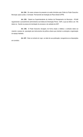 Art. 254. Os casos omissos da presente Lei serão dirimidos pelo Chefe do Poder Executivo
Municipal, após ouvida a Comissão Permanente de Avaliação do Plano Diretor-CPPD.
Art. 255. Caberá ao Superintendente do Instituto de Planejamento do Município - IPLAM
regulamentar o procedimento administrativo da Análise de Orientação Prévia - AOP, a que se refere o art. 165
desta Lei, fixando os prazos de tramitação do processo e de validade da AOP.
Art. 256. O Poder Executivo divulgará, de forma ampla e didática o conteúdo desta Lei
visando o acesso da população aos instrumentos de política urbana que orientam a produção e organização
do espaço habitado.
Art. 257. Esta Lei entrará em vigor, na data de sua publicação, revogando-se as disposições
em contrário.
 