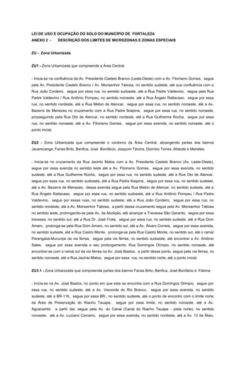 LEI DE USO E OCUPAÇÃO DO SOLO DO MUNICÍPIO DE FORTALEZA
ANEXO 2 - DESCRIÇÃO DOS LIMITES DE MICROZONAS E ZONAS ESPECIAIS
ZU - Zona Urbanizada
ZU1 - Zona Urbanizada que compreende a Área Central.
- Inicia-se na confluência da Av. Presidente Castelo Branco (Leste-Oeste) com a Av. Filomeno Gomes, segue
pela Av. Presidente Castelo Branco / Av. Monsenhor Tabosa, no sentido sudeste, até sua confluência com a
Rua João Cordeiro, segue por essa rua, no sentido sudoeste, até a Rua Padre Valdevino, segue pela Rua
Padre Valdevino / Rua Antônio Pompeu, no sentido noroeste, até a Rua Ângelo Rattacaso, segue por essa
rua, no sentido nordeste, até a Rua Meton de Alencar, segue por essa rua, no sentido noroeste, até a Av.
Bezerra de Menezes no cruzamento com a Rua Padre Ibiapina, segue por essa rua, no sentido noroeste,
prosseguindo pela Rua Oto de Alencar, no sentido nordeste, até a Rua Guilherme Rocha, segue por essa
rua, no sentido noroeste, até a Av. Filomeno Gomes, segue por essa avenida, no sentido noroeste, até o
ponto inicial.
ZU2 - Zona Urbanizada que compreende o contorno da Área Central, abrangendo partes dos bairros
Jacarecanga, Farias Brito, Benfica, José Bonifácio, Joaquim Távora, Dionísio Torres, Aldeota e Meireles.
- Inicia-se no cruzamento da Rua Jacinto Matos com a Av. Presidente Castelo Branco (Av. Leste-Oeste),
segue por essa avenida no sentido leste até a Av. Filomeno Gomes, segue por essa avenida, no sentido
sudeste, até a Rua Guilherme Rocha, segue por essa rua, no sentido sudeste, até a Rua Oto de Alencar,
segue por essa rua, no sentido sudoeste, até a Rua Padre Ibiapina, segue por essa rua, no sentido sudeste,
até a Av. Bezerra de Menezes, dessa avenida segue pela Rua Meton de Alencar, no sentido sudeste, até a
Rua Ângelo Rattacaso, segue por essa rua, no sentido sudoeste, até a Rua Antônio Pompeu / Rua Padre
Valdevino, segue por essas ruas, no sentido sudeste, até a Rua João Cordeiro, segue por essa rua, no
sentido nordeste, até a Av. Monsenhor Tabosa, a partir desse cruzamento segue pela Av. Monsenhor Tabosa
no sentido leste, prolongando-se pela Av. da Abolição, até alcançar a Travessa São Gerardo, segue por essa
travessa, no sentido sul, até a Rua Dr. José Frota, segue por essa rua, no sentido sudeste, até a Rua Dom
Amaro, prolonga-se pela Rua Dom Amaro, no sentido sul, até a Av. Álvaro Correia, segue por essa avenida,
no sentido sudeste, até a Rua Castro Monte, prolonga-se pela Rua Castro Monte, no sentido sul, até o ramal
Parangaba-Mucuripe da via férrea, segue pela via férrea, no sentido sudoeste, até encontrar a Av. Antônio
Sales, segue por essa avenida e seu prolongamento, Rua Domingos Olímpio, no sentido noroeste, até
encontrar-se com o ramal sul da via férrea na Av. José Bastos; a partir desse ponto, segue pela via férrea, no
sentido noroeste, até a Rua Jacinto Matos, segue por essa rua, no sentido norte, até o ponto inicial.
ZU3.1 - Zona Urbanizada que compreende partes dos bairros Farias Brito, Benfica, José Bonifácio e Fátima.
- Inicia-se na Av. José Bastos, no ponto em que esta se encontra com a Rua Domingos Olímpio, segue por
essa rua, no sentido sudeste, até a Av. Visconde do Rio Branco, segue por essa avenida, no sentido
sudeste, até a BR-116, segue por essa BR., no sentido sudeste, até o ponto de encontro com o limite norte
da Área de Preservação do Riacho Tauape, segue por esse limite, no sentido noroeste, até a Av.
Aguanambi; a partir daí, segue pela Av. do Canal (Canal do Riacho Tauape - pista norte), no sentido
noroeste, até a Av. Luciano Carneiro, segue por essa avenida, no sentido nordeste, até a Av. 13 de Maio,
 