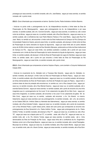 prossegue por essa avenida, no sentido noroeste, até a Av. José Bastos, segue por essa avenida, no sentido
noroeste, até o ponto inicial.
ZU3.2 - Zona Urbanizada que compreende os bairros Quintino Cunha, Padre Andrade e Antônio Bezerra.
- Inicia-se no ponto onde o prolongamento da Av. da Independência encontra o limite leste da Área de
Preservação do Rio Maranguapinho, segue pelo prolongamento da Av. da Independência e por essa
avenida, no sentido sudeste, até a Av. Coronel Carvalho, segue por essa avenida, no sentido sul, até o ramal
norte da via férrea, segue por essa via, no sentido nordeste, até a Rua Dom Maurício, segue por essa rua, no
sentido sudeste, até a confluência das ruas Padre Máximo Feitosa e Frei José Maria, segue pela Rua Frei
José Maria, no sentido sul, até encontrar o limite norte da Área Institucional do Campus do Pici (Campus da
Universidade Federal do Ceará), percorre esse limite, no sentido sudoeste, até alcançar o limite norte da Área
de Preservação do riacho drenante do Açude da Agronomia, segue por esse limite até um ponto distante
cerca de 30,00m (trinta metros) a oeste da Rua Demétrio Menezes, pertencente ao limite da Área Institucional
do Campus do Pici, segue por esse limite, nos sentidos sudoeste e sudeste, até o ponto em que cruza
novamente com o limite da Área da Preservação do riacho drenante do Açude da Agronomia, segue por esse
limite, no sentido sudeste, até alcançar o limite da Área de Preservação da Lagoa do Genibaú, segue por esse
limite, no sentido oeste, até o ponto em que encontra o limite leste da Área de Preservação do Rio
Maranguapinho, segue por esse limite, no sentido noroeste, até o ponto inicial.
ZU3.2 - Zona Urbanizada que compreende os bairros Varjota e Papicu, como também o Conjunto Habitacional
Cidade 2000.
- Inicia-se no cruzamento da Av. Abolição com a Travessa São Gerardo, segue pela Av. Abolição, no
sentido nordeste, até alcançar o limite norte da Área de Preservação do Riacho Papicu, segue por esse
limite, no sentido sudeste, até a Rua Amélia Benebien, segue por essa rua, no sentido sudeste, até alcançar
as linhas demarcatórias da Área de Preservação e da Área de Proteção da Lagoa do Papicu, segue todo o
contorno leste da área de proteção até encontrar-se, no sentido sul, com a Rua Joaquim Lima, segue por
essa rua, no sentido noroeste, até a Rua Manoel Queiroz, segue por essa rua, no sentido sudoeste, até a
avenida Santos Dumont, segue por essa avenida, no sentido sudeste, até o ponto de encontro de uma linha
imaginária que é o prolongamento da Via Local 13 do Loteamento da gleba 6S do Sitio Cocó, segue por
essa linha imaginária, no sentido sudoeste, até encontrar a Via Local 13 do Loteamento da gleba 6S do
Sitio Cocó, segue por essa rua, no sentido sudoeste, até encontrar a Av. Via Arterial no mesmo
loteamento, segue por essa avenida e por seu prolongamento, no sentido noroeste, até a Av. de contorno
sul da Cidade 2000 (Av. Antônio Sales ou Alameda das Adenanteras), segue por essa avenida, no sentido
nordeste, até a Rua Andrade Furtado, segue por essa rua, no sentido noroeste, até o ponto de cruzamento
com a Rua Almeida Prado; a partir desse ponto, desce até outro ponto que corresponde ao encontro dos
prolongamentos da Rua Zamenhof e Av. Padre Antônio Tomás, segue pelo prolongamento da Av. Padre
Antônio Tomás, no sentido noroeste, até alcançar a Rua "T", segue por essa rua, no sentido sul, até a Rua
"D", segue por essa rua e depois pela rua "C", no sentido oeste, até a Rua "N", segue por essa rua, no
sentido norte, até a Av. Pe. Antonio Tomás, segue por essa avenida, no sentido oeste, até a linha
demarcatória da Área de Proteção do Rio Cocó, segue essa linha até a confluência da Av. Engenheiro
Santana Junior com a Rua Israel Bezerra, segue por essa rua, no sentido noroeste, até o ramal Parangaba-
Mucuripe da via férrea, segue por essa via, no sentido nordeste, até a Rua Castro Monte, segue por essa
rua, no sentido norte, até a Av. Alvaro Correia, segue por essa avenida, no sentido noroeste, até a Rua Dom
 