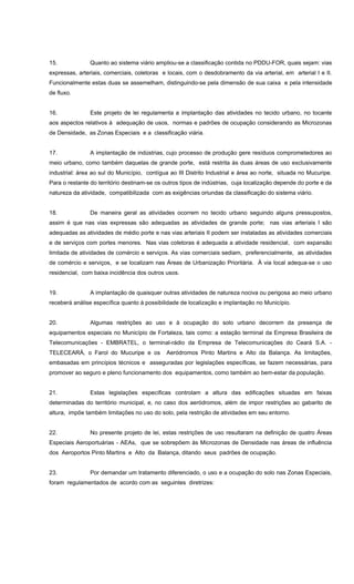15. Quanto ao sistema viário ampliou-se a classificação contida no PDDU-FOR, quais sejam: vias
expressas, arteriais, comerciais, coletoras e locais, com o desdobramento da via arterial, em arterial I e II.
Funcionalmente estas duas se assemelham, distinguindo-se pela dimensão de sua caixa e pela intensidade
de fluxo.
16. Este projeto de lei regulamenta a implantação das atividades no tecido urbano, no tocante
aos aspectos relativos à adequação de usos, normas e padrões de ocupação considerando as Microzonas
de Densidade, as Zonas Especiais e a classificação viária.
17. A implantação de indústrias, cujo processo de produção gere resíduos comprometedores ao
meio urbano, como também daquelas de grande porte, está restrita às duas áreas de uso exclusivamente
industrial: área ao sul do Município, contígua ao III Distrito Industrial e área ao norte, situada no Mucuripe.
Para o restante do território destinam-se os outros tipos de indústrias, cuja localização depende do porte e da
natureza da atividade, compatibilizada com as exigências oriundas da classificação do sistema viário.
18. De maneira geral as atividades ocorrem no tecido urbano seguindo alguns pressupostos,
assim é que nas vias expressas são adequadas as atividades de grande porte; nas vias arteriais I são
adequadas as atividades de médio porte e nas vias arteriais II podem ser instaladas as atividades comerciais
e de serviços com portes menores. Nas vias coletoras é adequada a atividade residencial, com expansão
limitada de atividades de comércio e serviços. As vias comerciais sediam, preferencialmente, as atividades
de comércio e serviços, e se localizam nas Áreas de Urbanização Prioritária. À via local adequa-se o uso
residencial, com baixa incidência dos outros usos.
19. A implantação de quaisquer outras atividades de natureza nociva ou perigosa ao meio urbano
receberá análise específica quanto à possibilidade de localização e implantação no Município.
20. Algumas restrições ao uso e à ocupação do solo urbano decorrem da presença de
equipamentos especiais no Município de Fortaleza, tais como: a estação terminal da Empresa Brasileira de
Telecomunicações - EMBRATEL, o terminal-rádio da Empresa de Telecomunicações do Ceará S.A. -
TELECEARÁ, o Farol do Mucuripe e os Aeródromos Pinto Martins e Alto da Balança. As limitações,
embasadas em princípios técnicos e asseguradas por legislações específicas, se fazem necessárias, para
promover ao seguro e pleno funcionamento dos equipamentos, como também ao bem-estar da população.
21. Estas legislações específicas controlam a altura das edificações situadas em faixas
determinadas do território municipal, e, no caso dos aeródromos, além de impor restrições ao gabarito de
altura, impõe também limitações no uso do solo, pela restrição de atividades em seu entorno.
22. No presente projeto de lei, estas restrições de uso resultaram na definição de quatro Áreas
Especiais Aeroportuárias - AEAs, que se sobrepõem às Microzonas de Densidade nas áreas de influência
dos Aeroportos Pinto Martins e Alto da Balança, ditando seus padrões de ocupação.
23. Por demandar um tratamento diferenciado, o uso e a ocupação do solo nas Zonas Especiais,
foram regulamentados de acordo com as seguintes diretrizes:
 