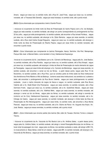 Amaro, segue por essa rua, no sentido norte, até a Rua Dr. José Frota, segue por essa rua, no sentido
noroeste, até a Travessa São Gerardo, segue por essa travessa, no sentido norte, até o ponto inicial.
ZU3.3- Zona urbanizada que compreende o bairro Vicente Pinzon.
- Inicia-se no cruzamento do limite norte da Área de Preservação do riacho Papicú com a Av. da Abolição,
segue por esta avenida, no sentido nordeste, até atingir um ponto correspondente ao prolongamento da Rua
20 de Julho, segue por este prolongamento, no sentido sudeste, até encontrar a Rua Ismael Pordeus, segue
por essa rua, no sentido sudoeste, até alcançar a Av. Dolor Barreira, segue por essa avenida, no sentido
sudeste, até a Rua José Carlos Gurgel Nogueira, segue por essa rua, no sentido sudoeste, até alcançar o
limite norte da Área de Preservação do Riacho Papicú, segue por esse limite no sentido noroeste, até
encontrar o ponto inicial.
ZU3.4 - Zona Urbanizada que compreende os bairros Parangaba, Itaoca, Serrinha, Vila Peri, Maraponga,
Parque São José e Manoel Sátiro, como também o Conj. Habitacional Esperança.
-Inicia-se no cruzamento da Av. José Bastos com a Av. Carneiro de Mendonça, segue pela Av. José Bastos,
no sentido nordeste, até a Rua Paraíba, segue por essa rua, no sentido sudeste, até a Rua Amapá, segue
por essa rua, no sentido sudoeste, até alcançar o limite da Área de Preservação do riacho drenante da Lagoa
de Parangaba, segue por esse limite até alcançar a Av. Carneiro de Mendonça, segue por essa avenida, no
sentido sudeste, até encontrar o ramal sul da via férrea; a partir desse ponto, segue pela Rua 15 de
Novembro, no sentido sudeste, até a Rua Peru, que se constitui parte do limite oeste da Área Institucional
dos Aeródromos Pinto Martins e Alto da Balança, contorna essa área institucional, nos sentidos sul, sudeste e
leste, até encontrar o prolongamento da Rua Bruno Valente, segue por esse prolongamento no sentido
sudoeste, cruza o riacho drenante da Lagoa da Itaoca e segue, no sentido sudoeste, pela Rua Bruno
Valente até a Av. Dedé Brasil (Via Paranjana), segue por essa avenida, no sentido noroeste, até a Rua
Germano Frank, segue por essa rua, no sentido sudoeste, até a Av. Godofredo Maciel, segue por essa
avenida, no sentido sudoeste, até a Av. Walfrido Melo, segue por essa avenida, no sentido noroeste, até
alcançar o ramal sul da via férrea, segue pela via férrea, no sentido sudoeste, até atingir a avenida de
contorno sul do Conj. Habitacional Esperança, segue por essa avenida, no sentido noroeste, até a Av.
Cônego de Castro, segue por essa avenida, no sentido nordeste, até alcançar o limite leste da Área de
Preservação do Rio Maranguapinho, segue por esse limite, no sentido norte, até encontrar a Rua Monte
Pascoal, segue por essa rua, no sentido sudoeste, até a Av. Osório de Paiva / Av. Augusto dos Anjos / Av.
José Bastos, segue por essas avenidas, no sentido nordeste, até o ponto inicial.
ZU4.1 - Zona Urbanizada que envolve partes dos bairros São João do Tauape, Dionísio Torres e Joaquim
Távora.
- Inicia-se no cruzamento da Av. Visconde do Rio Branco com a Av. Antônio Sales; a partir desse ponto,
segue pela Av. Antônio Sales, no sentido sudeste, até atingir o ramal Parangaba-Mucuripe da via férrea, no
local onde há passagem de nível, segue pela via férrea, nos sentidos sudoeste e oeste, até atingir a BR-116,
no local próximo à Base Aérea, onde há um viaduto, segue pela BR, no sentido noroeste, até alcançar a Av.
Visconde do Rio Branco, segue por essa avenida, no sentido noroeste, até o ponto inicial.
 