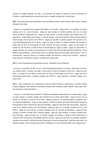 estrada, no sentido sudoeste, em todo o seu percurso, até atingir um ponto do limite do Município de
Fortaleza; a partir desse ponto, percorre esse limite, no sentido nordeste, até o ponto inicial.
ZU6 - Zona Urbanizada que compreende os bairros Benfica, Damas, Jardim América, Bom Futuro, Parreão,
Montese e Vila União.
- Inicia-se no cruzamento das avenidas José Bastos e 13 de Maio, segue pela Av. 13 de Maio, no sentido
sudeste, até a Av. Luciano Carneiro, segue por essa avenida, no sentido sudoeste, até a Av. do Canal
(Canal do Riacho Tauape-pista sul), segue por essa avenida, no sentido sudeste, até encontrar com a Av.
Aguanambi; a partir desse ponto, segue, no sentido sudeste, o lado sul do limite da Área de Preservação do
Riacho Tauape, até encontrar com a BR-116, segue por essa BR, no sentido sudeste, até encontrar com o
ramal Parangaba-Mucuripe da via férrea, segue por essa via férrea, no sentido sudoeste, até encontrar o
limite oeste da Área de Preservação do riacho drenante da Lagoa do Opaia, segue por esse limite, no
sentido sul, até encontrar o limite da Área de Preservação da Lagoa do Opaia, segue por esse limite, no
sentido noroeste, até o ponto em que encontra com o limite norte da Área Institucional dos Aeródromos Pinto
Martins e Alto da Balança, percorre esse limite e um pequeno trecho do limite oeste, até encontrar a Rua 15
de Novembro, segue por essa rua, no sentido noroeste, até encontrar o ramal sul da via férrea, segue por
essa via férrea, nos sentidos noroeste e nordeste, até o ponto inicial.
ZU7.1 - Zona Urbanizada que compreende os bairros Aerolândia e Alto da Balança.
- Inicia-se no cruzamento da BR-116 com o ramal Parangaba-Mucuripe da via férrea, segue pela via férrea,
nos sentidos leste e nordeste, até atingir o limite oeste da Área de Proteção do Rio Cocó, segue por esse
limite, no sentido sul, até atingir o limite oeste da Área de Preservação do Rio Cocó, segue pela linha
demarcatória desse limite, no sentido sudoeste, até a BR-116, segue pela BR, no sentido noroeste, até o
ponto inicial.
ZU7.1 - Zona Urbanizada que compreende os bairros Carlito Pamplona, Jacarecanga, Vila Ellery, Monte
Castelo, Alagadiço / São Gerardo, Parquelândia, Parque Araxá, Amadeu Furtado, Rodolfo Teófilo, Bela Vista,
Pan Americano e Demócrito Rocha.
- Inicia-se no cruzamento das avenidas Dr. Theberge e Presidente Castelo Branco (Av. Leste-Oeste), segue
por essa avenida, no sentido sudeste, até encontrar-se com a Rua Jacinto Matos, segue por essa rua, no
sentido sul, até atingir o ramal sul da via férrea, segue por essa via, nos sentidos sudeste e sudoeste, até a
Av. Carneiro de Mendonça, segue por essa avenida, no sentido noroeste, até a linha demarcatória da Área de
Preservação do riacho drenante da Lagoa de Parangaba, segue por essa linha até a Rua Amapá, segue por
essa rua, no sentido nordeste, até a Rua Paraíba, segue por essa rua, no sentido noroeste, até a Av. José
Bastos, segue por essa avenida, no sentido sudoeste, até a Av. Carneiro de Mendonça, segue por essa
avenida, no sentido noroeste, até a Travessa Capiaba, segue por essa travessa, no sentido nordeste, até a
Rua Timbaúba, segue por essa rua, no sentido nordeste, até alcançar o limite da Área Institucional do
Campus do Pici (Campus da Universidade Federal do Ceará), segue por esse limite, nos sentidos nordeste e
noroeste, até encontrar o limite da Área de Preservação do Açude da Agronomia, segue por esse limite, nos
sentidos sudeste, norte e noroeste, até a Rua Dr. Abdenago / Av. Eng. Humberto Monte, que corresponde ao
 