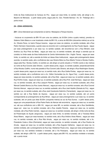 limite da Área Institucional do Campus do Pici, segue por esse limite, no sentido norte, até atingir a Av.
Bezerra de Menezes; a partir desse ponto, segue pela Av. Gov. Parsifal Barroso / Av. Dr. Theberge até o
ponto inicial.
ZA - ZONA ADENSÁVEL
ZA1 - Zona Adensável que compreende os bairros Messejana e Parque Iracema.
- Inicia-se no cruzamento da BR-116 com uma via coletora, de 24,00m (vinte e quatro metros), prevista no
Sistema Viário Básico e a ser localizada a leste da BR-116, a cerca de 800,00m (oitocentos metros) ao sul da
Av. Oliveira Paiva, no bairro Parque Iracema, segue por essa via coletora, no sentido nordeste, até a Rua
Pedro Hermano Vasconcelos, quando essa se encontra com o prolongamento da Rua Fausto Aguiar, segue
por esse prolongamento e por essa rua, no sentido sudeste, até encontrar-se com a Rua Ministro José
Américo (ou Rua Pires da Mota), segue por essa rua, no sentido nordeste, até atingir a avenida que se
constitui no limite oeste da Área Institucional do Centro Administrativo Gov. Virgílio Távora, segue por esse
limite, no sentido sul, até a avenida de limite sul dessa Área Institucional, segue pelo prolongamento dessa
avenida, no sentido oeste, até a confluência das ruas Silveira Mota (ou Rua Alberto Torres) e Nicolau Coelho,
segue pela Rua Nicolau Coelho, no sentido sul, até atingir um ponto situado a 110,00m (cento e dez metros)
ao norte da Rua Coronel João Oliveira; a partir desse ponto, segue, no sentido sudeste, perpendicularmente
à Rua Nicolau Coêlho, numa reta paralela à Rua Coronel João Oliveira, até atingir a Rua Washington Soares;
a partir desse ponto, segue por essa rua, no sentido norte, até a Rua Ozélia Pontes, segue por essa rua, no
sentido nordeste, até a confluência com a Av. Odilon Guimarães (ou Av. Água Fria); a partir desse ponto,
segue por essa avenida, no sentido sudoeste, até a Rua Eliel, segue por essa rua, no sentido sudeste, até a
Rua Porfírio Costa, segue por essa rua, no sentido sudoeste, até a Rua Prof. José Henrique, segue por essa
rua, no sentido noroeste, até a Rua Joaquim Pereira, segue por essa rua, no sentido sudoeste, até a Rua
Manoel Castelo Branco (ou Rua Juarez Alencar), segue por essa rua, no sentido noroeste, até a Rua Coronel
Dionísio Alencar, segue por essa rua, no sentido sudoeste, até a Rua José Hipólito (Estrada do Fio), segue
por essa rua, no sentido sudeste, até a Rua José Cavalcante Sobrinho (Tamandaré), segue por essa rua, no
sentido sul, até a Rua Barão de Aquiraz, segue por essa rua, no sentido sudeste, até um ponto
correspondente ao prolongamento da Rua Mírian, segue por esse prolongamento e por essa rua, no sentido
sudoeste, até um ponto que dista 50,00m (cinquenta metros) ao sul da Rua Eunice; a partir desse ponto,
segue por uma perpendicular à Rua Padre Pedro de Alencar até encontrá-la, segue por essa rua, no sentido
sul, até sua confluência com a BR-116, segue por essa BR, no sentido noroeste, até a Rua Gentilândia,
segue por essa rua, no sentido noroeste, até a Rua Joselito Parente, segue por essa rua, no sentido
nordeste, até a Rua Pedro Camelo, segue por essa rua, no sentido noroeste, até atingir o limite norte da Área
de Preservação do Açude Jangurussu, segue por esse limite, no sentido noroeste, até a Travessa Maria
Alves Ribeiro, segue por essa travessa, no sentido norte, até a Rua Antônio Alves Ribeiro, segue por essa
rua, no sentido noroeste, até a Rua Rita Arruda, segue por essa rua, no sentido nordeste, até a Av.
Presidente Costa e Silva (Perimetral), segue por essa avenida, no sentido noroeste, até a Rua Paulina de
Arruda, segue por essa rua, no sentido nordeste, até a Rua Augusto Calheiros, segue por essa rua, no
sentido nordeste, até o prolongamento da Rua Cap. Waldemar Paula Lima, segue por esse prolongamento e
por essa rua, nos sentidos nordeste e noroeste, até a Via Paranjana, segue por essa via, no sentido
sudeste, até atingir a BR-116; a partir desse ponto, segue pela BR-116, nos sentidos nordeste e noroeste,
até o ponto inicial.
 