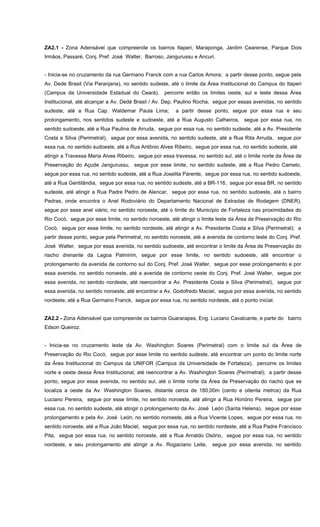 ZA2.1 - Zona Adensável que compreende os bairros Itaperi, Maraponga, Jardim Cearense, Parque Dois
Irmãos, Passaré, Conj. Pref. José Walter, Barroso, Jangurussu e Ancuri.
- Inicia-se no cruzamento da rua Germano Franck com a rua Carlos Amora; a partir desse ponto, segue pela
Av. Dede Brasil (Via Paranjana), no sentido sudeste, até o limite da Área Institucional do Campus do Itaperi
(Campus da Universidade Estadual do Ceará), percorre então os limites oeste, sul e leste dessa Área
Institucional, até alcançar a Av. Dedé Brasil / Av. Dep. Paulino Rocha, segue por essas avenidas, no sentido
sudeste, até a Rua Cap. Waldemar Paula Lima; a partir desse ponto, segue por essa rua e seu
prolongamento, nos sentidos sudeste e sudoeste, até a Rua Augusto Calheiros, segue por essa rua, no
sentido sudoeste, até a Rua Paulina de Arruda, segue por essa rua, no sentido sudeste, até a Av. Presidente
Costa e Silva (Perimetral), segue por essa avenida, no sentido sudeste, até a Rua Rita Arruda, segue por
essa rua, no sentido sudoeste, até a Rua Antônio Alves Ribeiro, segue por essa rua, no sentido sudeste, até
atingir a Travessa Maria Alves Ribeiro, segue por essa travessa, no sentido sul, até o limite norte da Área de
Preservação do Açude Jangurussu, segue por esse limite, no sentido sudeste, até a Rua Pedro Camelo,
segue por essa rua, no sentido sudeste, até a Rua Joselita Parente, segue por essa rua, no sentido sudoeste,
até a Rua Gentilândia, segue por essa rua, no sentido sudeste, até a BR-116, segue por essa BR, no sentido
sudeste, até atingir a Rua Padre Pedro de Alencar, segue por essa rua, no sentido sudoeste, até o bairro
Pedras, onde encontra o Anel Rodoviário do Departamento Nacional de Estradas de Rodagem (DNER),
segue por esse anel viário, no sentido noroeste, até o limite do Município de Fortaleza nas proximidades do
Rio Cocó, segue por esse limite, no sentido noroeste, até atingir o limite leste da Área de Preservação do Rio
Cocó, segue por esse limite, no sentido nordeste, até atingir a Av. Presidente Costa e Silva (Perimetral); a
partir desse ponto, segue pela Perimetral, no sentido noroeste, até a avenida de contorno leste do Conj. Pref.
José Walter, segue por essa avenida, no sentido sudoeste, até encontrar o limite da Área de Preservação do
riacho drenante da Lagoa Palmirim, segue por esse limite, no sentido sudoeste, até encontrar o
prolongamento da avenida de contorno sul do Conj. Pref. José Walter, segue por esse prolongamento e por
essa avenida, no sentido noroeste, até a avenida de contorno oeste do Conj. Pref. José Walter, segue por
essa avenida, no sentido nordeste, até reencontrar a Av. Presidente Costa e Silva (Perimetral), segue por
essa avenida, no sentido noroeste, até encontrar a Av. Godofredo Maciel, segue por essa avenida, no sentido
nordeste, até a Rua Germano Franck, segue por essa rua, no sentido nordeste, até o ponto inicial.
ZA2.2 - Zona Adensável que compreende os bairros Guararapes, Eng. Luciano Cavalcante, e parte do bairro
Edson Queiroz.
- Inicia-se no cruzamento leste da Av. Washington Soares (Perimetral) com o limite sul da Área de
Preservação do Rio Cocó, segue por esse limite no sentido sudeste, até encontrar um ponto do limite norte
da Área Institucional do Campus da UNIFOR (Campus da Universidade de Fortaleza), percorre os limites
norte e oeste dessa Área Institucional, até reencontrar a Av. Washington Soares (Perimetral); a partir desse
ponto, segue por essa avenida, no sentido sul, até o limite norte da Área de Preservação do riacho que se
localiza a oeste da Av. Washington Soares, distante cerca de 180,00m (cento e oitenta metros) da Rua
Luciano Pereira, segue por esse limite, no sentido noroeste, até atingir a Rua Honório Pereira, segue por
essa rua, no sentido sudeste, até atingir o prolongamento da Av. José León (Santa Helena), segue por esse
prolongamento e pela Av. José León, no sentido noroeste, até a Rua Vicente Lopes, segue por essa rua, no
sentido noroeste, até a Rua João Maciel, segue por essa rua, no sentido nordeste, até a Rua Padre Francisco
Pita, segue por essa rua, no sentido noroeste, até a Rua Arnaldo Osório, segue por essa rua, no sentido
nordeste, e seu prolongamento até atingir a Av. Rogaciano Leite, segue por essa avenida, no sentido
 