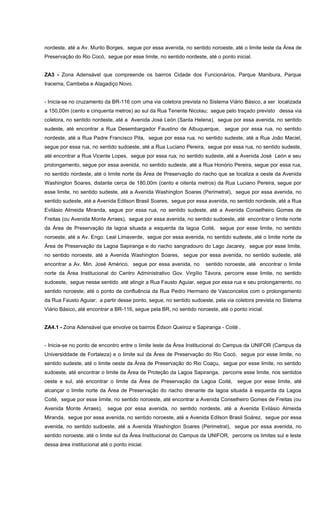 nordeste, até a Av. Murilo Borges, segue por essa avenida, no sentido noroeste, até o limite leste da Área de
Preservação do Rio Cocó, segue por esse limite, no sentido nordeste, até o ponto inicial.
ZA3 - Zona Adensável que compreende os bairros Cidade dos Funcionários, Parque Manibura, Parque
Iracema, Cambeba e Alagadiço Novo.
- Inicia-se no cruzamento da BR-116 com uma via coletora prevista no Sistema Viário Básico, a ser localizada
a 150,00m (cento e cinquenta metros) ao sul da Rua Tenente Nicolau; segue pelo traçado previsto dessa via
coletora, no sentido nordeste, até a Avenida José León (Santa Helena), segue por essa avenida, no sentido
sudeste, até encontrar a Rua Desembargador Faustino de Albuquerque, segue por essa rua, no sentido
nordeste, até a Rua Padre Francisco Pita, segue por essa rua, no sentido sudeste, até a Rua João Maciel,
segue por essa rua, no sentido sudoeste, até a Rua Luciano Pereira, segue por essa rua, no sentido sudeste,
até encontrar a Rua Vicente Lopes, segue por essa rua, no sentido sudeste, até a Avenida José León e seu
prolongamento, segue por essa avenida, no sentido sudeste, até a Rua Honório Pereira, segue por essa rua,
no sentido nordeste, até o limite norte da Área de Preservação do riacho que se localiza a oeste da Avenida
Washington Soares, distante cerca de 180,00m (cento e oitenta metros) da Rua Luciano Pereira, segue por
esse limite, no sentido sudeste, até a Avenida Washington Soares (Perimetral), segue por essa avenida, no
sentido sudeste, até a Avenida Edilson Brasil Soares, segue por essa avenida, no sentido nordeste, até a Rua
Evilásio Almeida Miranda, segue por essa rua, no sentido sudeste, até a Avenida Conselheiro Gomes de
Freitas (ou Avenida Monte Arraes), segue por essa avenida, no sentido sudoeste, até encontrar o limite norte
da Área de Preservação da lagoa situada a esquerda da lagoa Coité, segue por esse limite, no sentido
noroeste, até a Av. Engo. Leal Limaverde, segue por essa avenida, no sentido sudeste, até o limite norte da
Área de Preservação da Lagoa Sapiranga e do riacho sangradouro do Lago Jacarey, segue por esse limite,
no sentido noroeste, até a Avenida Washington Soares, segue por essa avenida, no sentido sudeste, até
encontrar a Av. Min. José Américo, segue por essa avenida, no sentido noroeste, até encontrar o limite
norte da Área Institucional do Centro Administrativo Gov. Virgílio Távora, percorre esse limite, no sentido
sudoeste, segue nesse sentido até atingir a Rua Fausto Aguiar, segue por essa rua e seu prolongamento, no
sentido noroeste, até o ponto de confluência da Rua Pedro Hermano de Vasconcelos com o prolongamento
da Rua Fausto Aguiar; a partir desse ponto, segue, no sentido sudoeste, pela via coletora prevista no Sistema
Viário Básico, até encontrar a BR-116, segue pela BR, no sentido noroeste, até o ponto inicial.
ZA4.1 - Zona Adensável que envolve os bairros Édson Queiroz e Sapiranga - Coité .
- Inicia-se no ponto de encontro entre o limite leste da Área Institucional do Campus da UNIFOR (Campus da
Universiddade de Fortaleza) e o limite sul da Área de Preservação do Rio Cocó, segue por esse limite, no
sentido sudeste, até o limite oeste da Área de Preservação do Rio Coaçu, segue por esse limite, no sentido
sudoeste, até encontrar o limite da Área de Proteção da Lagoa Sapiranga, percorre esse limite, nos sentidos
oeste e sul, até encontrar o limite da Área de Preservação da Lagoa Coité, segue por esse limite, até
alcançar o limite norte da Área de Preservação do riacho drenante da lagoa situada à esquerda da Lagoa
Coité, segue por esse limite, no sentido noroeste, até encontrar a Avenida Conselheiro Gomes de Freitas (ou
Avenida Monte Arraes), segue por essa avenida, no sentido nordeste, até a Avenida Evilásio Almeida
Miranda, segue por essa avenida, no sentido noroeste, até a Avenida Edilson Brasil Soárez, segue por essa
avenida, no sentido sudoeste, até a Avenida Washington Soares (Perimetral), segue por essa avenida, no
sentido noroeste, até o limite sul da Área Institucional do Campus da UNIFOR, percorre os limites sul e leste
dessa área institucional até o ponto inicial.
 
