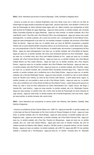 ZA4.2 - Zona Adensável que envolve os bairros Sapiranga - Coité, Cambeba e Alagadiço Novo.
- Inicia-se no ponto em que a Avenida Engenheiro Leal Lima Verde cruza com o limite sul, da Área de
Preservação da lagoa situada à esquerda da Lagoa Coité, percorre esse limite, como também o limite sul da
Área de Preservação do riacho drenante dessa lagoa, até a Av. Mário Linhares, que corresponde ao limite
leste da Área de Proteção da Lagoa Sapiranga, segue por essa avenida, no sentido sudeste, até a Avenida
Odilon Guimarães (Estrada da Lagoa Redonda), segue por essa avenida, no sentido sudoeste, até a Rua
José Bonfim Junior / Rua São José / Rua Wencery Félix e seu prolongamento, segue por essas ruas e esse
prolongamento, no sentido sudoeste, até o ponto de encontro com o prolongamento da Rua Manuel Virino,
segue por esse prolongamento e por essa rua, nos sentidos noroeste e sudoeste, até encontrar a Rua Padre
Pedro de Alencar, segue por essa rua, no sentido norte, por cerca de 960,00m (novecentos e sessenta
metros), até um ponto distante 50,00m (cinquenta metros), ao sul da Rua Eunice; a partir desse ponto, segue,
por uma perpendicular à Rua Pe. Pedro de Alencar, no sentido leste, até encontrar o prolongamento da Rua
Mirian, segue por esse prolongamento e por essa rua, no sentido nordeste, até a Rua Barão de Aquiraz,
segue por essa rua, no sentido noroeste, até a Rua José Cavalcante Sobrinho (ou Rua Tamandaré), segue
por essa rua, no sentido norte, até a Rua José Hipólito (Estrada do Fio), segue por essa rua, no sentido
noroeste, até a Rua Coronel Dionísio Alencar, segue por essa rua, no sentido nordeste, até a Rua Manoel
Castelo Branco (ou Rua Juarez Alencar), segue por essa rua, no sentido noroeste, até a Rua Joaquim
Pereira, segue por essa rua, no sentido nordeste, até a Rua Professor José Henrique, segue por essa rua,
no sentido sudeste, até a Rua Porfírio Costa, segue por essa rua, no sentido nordeste, até a Rua Eliel, segue
por essa rua, no sentido noroeste, até a Avenida Odilon Guimarães (Avenida Água Fria), segue por essa
avenida, no sentido nordeste, até a confluência com a Rua Ozélia Pontes, segue por essa rua, no sentido
sudoeste, até a Avenida Washington Soares, segue por essa avenida, no sentido sul, até um ponto distante
cerca de 100,00m (cem metros), ao norte da Rua Coronel João Oliveira; a partir desse ponto, segue, no
sentido noroeste, por uma paralela a essa rua até a Rua Nicolau Coelho, segue por essa rua, no sentido
norte, até a confluência com a Rua Silveira da Mota (ou Rua Alberto Torres); a partir desse ponto percorre os
limites sul, leste e norte da Área Institucional do Centro Administrativo Gov. Virgílio Távora, até atingir a
Avenida Min. José Américo, segue por essa avenida, no sentido sudeste, até a Av. Washington Soares,
segue por essa avenida, no sentido norte, até o limite norte da Área de Preservação do riacho drenante do
Lago Jacarey, segue por esse limite, no sentido sudeste, até a Avenida Engenheiro Leal Lima Verde, segue
por essa avenida, no sentido noroeste, até o ponto inicial.
ZA4.2 - Zona Adensável que compreende os bairros Jardim das Oliveiras, Dias Macêdo, Castelão, Mata
Galinha e Cajazeiras.
- Inicia-se na confluência da Rua Tenente Wilson com a BR-116, segue por essa BR, no sentido sudeste, até
o limte leste da Área de Preservação do Rio Cocó (Limite do Parque Ecológico do Cocó), segue por esse
limite, no sentido nordeste, até a Av. Murilo Borges, segue por essa avenida, no sentido sudeste, até a Av.
Rogaciano Leite, segue por essa avenida, no sentido sudoeste, até a Rua Padre Francisco Pita, segue por
essa rua, no sentido sudeste, até a Rua Des. Faustino de Albuquerque, segue por essa rua, no sentido
sudeste, até a Av. José León (Santa Helena), segue pela José León no sentido noroeste, até uma via
coletora prevista do Sistema Viário Básico, situada a 150,00m (cento e cinquenta metros), da Rua Tenente
Nicolau, segue por essa via coletora, no sentido sudoeste, até a BR-116, segue pela BR-116 nos sentidos
sudeste e sudoeste, até a Via Paranjana, segue por essa via, no sentido noroeste, até a Av. Deputado
 