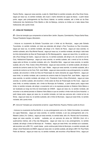 Paulino Rocha, segue por essa avenida, e pela Av. Dedé Brasil no sentido noroeste, até a Rua Onze Horas,
segue por essa rua, no sentido nordeste, até cruzar o riacho drenante da Lagoa da Itaoca; a partir desse
ponto, segue, pelo prolongamento da Rua Bruno Valente, no sentido nordeste, até o limite sul da Área
Institucional dos Aeródromos Pinto Martins e Alto da Balança, contorna os limites sul e leste dessa Área
Institucional, até o ponto inicial.
ZT - ZONA DE TRANSIÇÃO
ZT - Zona de transição que compreende os bairros Bom Jardim, Siqueira, Canindezinho, Parque Santa Rosa,
Parque Presidente Vargas e Mondubim.
- Inicia-se no cruzamento da Estrada Tucunduba com o limite sul do Município, segue pela Estrada
Tucunduba, no sentido nordeste, em toda sua extensão até atingir a Rua Tucunduva ou Rua Urucutuba,
segue por essa rua, no sentido nordeste, até atingir a Av. Osório de Paiva, segue por essa avenida, no
sentido sudoeste, até a Rua Monte Pascoal, segue por essa rua, no sentido nordeste, até atingir o lado leste
da linha demarcatória da Área de Preservação do Rio Maranguapinho, segue por essa linha, no sentido sul,
até a Rua Cônego de Castro, segue por essa rua, no sentido sudoeste, até atingir a Av. de contorno sul do
Conj. Habitacional Esperança, segue por essa avenida, no sentido sudeste, até o ramal sul da via férrea,
segue pela via férrea, no sentido nordeste, até a Av. Wenefrido Melo, segue por essa avenida, no sentido
sudeste, até a Av. Pres. Costa e Silva (Perimetral), segue por essa avenida, no sentido sudeste, até atingir a
avenida de contorno oeste do Conj. Pref. José Walter, segue por essa avenida, no sentido sudoeste, até a
avenida de contorno sul do Conj. Pref. José Walter, segue por essa avenida e seu prolongamento, no sentido
sudeste, até encontrar o limite da Área de Preservação do riacho drenante da Lagoa Palmirim, segue por
esse limite, no sentido nordeste, até a avenida de contorno leste do Conjunto Pref. José Walter, segue por
essa avenida, no sentido nordeste, até atingir a Av. Presidente Costa e Silva (Perimetral), segue por essa
avenida, no sentido sudeste, até encontrar o limite oeste da Área de Preservação do Rio Cocó, segue por
esse limite, no sentido sudoeste, até o limite do Município de Fortaleza; a partir desse ponto, segue esse
limite, no sentido noroeste, até atingir o cruzamento com a via expressa prevista no Sistema Viário Básico a
ser localizada ao longo da linha de transmissão da CHESF, segue por essa via, no sentido nordeste, até
encontrar a via arterial prevista no Sistema Viário Básico e que se constitui o limite norte da Zona Industrial; a
partir desse ponto, segue por essa via, no sentido noroeste, em todo seu percurso até o ramal sul da via
férrea, segue por essa via, no sentido sudoeste, até o limite do Município, segue por esse limite, no sentido
noroeste, até o ponto inicial.
ZT - Zona de Transição que compreende os bairros Lagoa Redonda, Paupina, Pedras e parte do Ancuri.
- Inicia-se no cruzamento da Rua Bonfim Jr. ou seu prolongamento com a Av. Odilon Guimarães, (ou estrada
da Lagoa Redonda), segue por essa avenida, no sentido nordeste, e por seu prolongamento até a Av.
Maestro Lisboa ( Av. Cofeco), segue por essa avenida, no sentido leste, até a Av. Recreio dos Funcionários,
segue por essa avenida, no sentido sudoeste, por um percurso de cerca de 1400,00m (hum mil e
quatrocentos metros), até a Rua das Mangueiras, segue por essa rua e seu prolongamento, no sentido
sudeste, até atingir o limite do Município de Fortaleza, segue por esse limite, nos sentidos sul e sudoeste,
até encontrar com a BR-116; a partir desse ponto continua pelo limite do Município, no sentido noroeste, até
atingir o Anel Rodoviário do DNER, segue por esse anel, no sentido sudeste, até atingir a BR-116 / Rua Padre
Pedro de Alencar, segue por essa rua, no sentido nordeste, até encontrar a Rua Manoel Virino, segue por
 