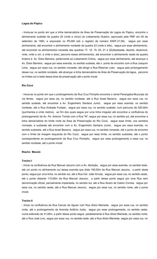 Lagoa do Papicu
- Inicia-se no ponto em que a linha demarcatória da Área de Preservação da Lagoa do Papicu, encontra o
alinhamento sudeste da quadra 25 (vinte e cinco) do Loteamento Outeiro, (aprovado pela PMF em 05 de
setembro de 1983, e arquivado no IPLAM sob o registro de número 839/F.21,08), segue por esse
alinhamento, até encontrar o alinhamento nordeste da quadra 23 (vinte e três), segue por esse alinhamento,
até encontrar os alinhamentos noroeste das quadras 17, 18, 19, 20, 21 e 22(dezessete, dezoito, dezenove,
vinte, vinte e um, e vinte e dois), percorre esses alinhamentos, até encontrar o alinhamento oeste da quadra
lindeira à Av. Dolor Barreira, pertencente ao Loteamento Colina, segue por esse alinhamento, até alcançar a
Av. Dolor Barreira, segue por essa avenida, no sentido sudeste, até o ponto de encontro com a Rua Joaquim
Lima, segue por essa rua, no sentido noroeste, até atingir a Rua Ribamar Lobo, segue pelo prolongamento
dessa rua, no sentido nordeste, até alcançar a linha demarcatória da Área de Preservação da lagoa, percorre
os limites sul e leste dessa área de preservação até o ponto inicial.
Rio Cocó
- Inicia-se no ponto em que o prolongamento da Rua Cruz Pompilio encontra o ramal Parangaba-Mucuripe da
via férrea, segue por essa via, no sentido nordeste, até a Rua Israel Bezerra, segue por essa rua, no
sentido sudeste, até encontrar a Av. Engenheiro Santana Junior, segue por essa avenida, no sentido
nordeste, até a Rua Andrade Furtado, segue por essa rua, no sentido sudeste, num percurso de 520,00m
(quinhentos e vinte metros), ao fim dos quais segue por uma linha irregular até encontrar a confluência do
prolongamento da Av. Pe. Antonio Tomás com a Rua "N", segue por essa rua, no sentido sul, até encontrar a
linha demarcatória do limite norte da Área de Preservação do Rio Cocó, segue esse limite, nos sentidos
noroeste, e sudoeste até encontrar com a Av. Engenheiro Santana Junior, segue por essa avenida, no
sentido sudoeste, até a Rua Israel Bezerra, segue por essa rua, no sentido noroeste, até o ponto de encontro
com o limite da margem esquerda do Rio Cocó, segue por esse limite, no sentido sudoeste, até o ponto
correspondente ao prolongamento da Rua Cruz Pompilio, segue por esse prolongamento e essa rua, no
sentido nordeste, até o ponto inicial.
Riacho Maceió
Trecho I
- Inícia na confluência da Rua Manuel Jesuino com a Av. Abolição, segue por essa avenida, no sentido leste,
até um ponto no alinhamento sul dessa avenida que dista 195,00m da Rua Manuel Jesuino, a partir deste
ponto, segue por uma linha, no sentido sul, até a Rua Cel. João Arruda, segue por essa rua, no sentido oeste,
até o ponto distante 115,00m da Rua Manuel Jesuino, a partir desse ponto segue por uma Rua sem
denominação oficial, parcialmente implantada, no sentido sul, até a Rua Alvaro de Castro Correia, segue por
essa rua, no sentido oeste, até a Rua Manuel Jesuino, segue por essa rua, no sentido norte, até o ponto
inicial.
Trecho II
- Inicia na confluência da Rua Canuto de Aguiar com Rua Alísio Mamede, segue por essa rua, no sentido
norte, até o prolongamento da Avenida Antônio Justa, segue por esse prolongamento, no sentido oeste,
numa extensão de 31,00m, a partir desse ponto segue paralelamente à Rua Alísio Mamede, no sentido norte,
até a Rua José Lino, segue por essa rua, no sentido leste, até a Rua Alísio Mamede, segue por essa rua, no
 