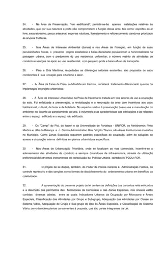 24. - Na Área de Preservação, "non aedificandi", permitir-se-ão apenas instalações relativas às
atividades, que por sua natureza e porte não comprometem a função dessa área, tais como: esportes ao ar
livre, excursionismo, pesca artesanal, esportes náuticos, florestamento e reflorestamento dando-se prioridade
às árvores frutíferas.
25. - Nas Áreas de Interesse Ambiental (dunas) e nas Áreas de Proteção, em função de suas
peculiaridades físicas, o presente projeto estabelece a baixa densidade populacional; a horizontalidade na
paisagem urbana, com o predomínio do uso residencial unifamiliar; o número restrito de atividades de
comércio e serviços de apoio ao uso residencial, com pequeno porte e baixo afluxo de transporte.
26. - Para a Orla Marítima, respeitadas as diferenças setoriais existentes, são propostos os usos
condizentes à sua vocação para o turismo e lazer.
27. - A Área da Faixa de Praia, subdividida em trechos, receberá tratamento diferenciado quando da
implantação do projeto urbanístico.
28. - A Área de Interesse Urbanístico da Praia de Iracema foi tratada em três setores de uso e ocupação
do solo. Foi enfatizada a preservação, a revitalização e a renovação da área com incentivos aos usos
habitacional, cultural, de lazer e de hotelaria. No aspecto relativo à preservação buscou-se a manutenção do
ambiente, no tocante ao parcelamento do solo, à volumetria e às características das edificações e às relações
entre o espaço edificado e o espaço não edificado.
29. - Os "Campi" do Pici, do Itaperi e da Universidade de Fortaleza - UNIFOR, os Aeródromos Pinto
Martins e Alto da Balança e o Centro Administrativo Gov. Virgílio Távora, são Áreas Institucionais inseridas
no Município. Como Zonas Especiais requerem padrões específicos de ocupação, além de soluções de
acesso e circulação interna definidas em planos urbanísticos específicos.
30 - Nas Áreas de Urbanização Prioritária, onde se localizam as vias comerciais, incentiva-se o
adensamento das atividades de comércio e serviços dotando-as de infra-estrutura, através da utilização
preferencial dos diversos instrumentos de consecução da Política Urbana contidos no PDDU-FOR.
31. O projeto de lei dispõe, também, do Poder de Polícia inerente à Administração Pública, do
controle repressivo e das sanções como formas de disciplinamento do ordenamento urbano em benefício da
coletividade.
32. A apresentação do presente projeto de lei contem as definições dos conceitos nela enfocados
e a descrição dos perímetros das Microzonas de Densidade e das Zonas Especiais, nos Anexos estão
contidas diversas tabelas, entre as quais: Indicadores Urbanos da Ocupação por Microzona e Áreas
Especiais, Classificação das Atividades por Grupo e Sub-grupo, Adequação das Atividades por Classe ao
Sistema Viário, Adequação do Grupo e Sub-grupo de Uso às Áreas Especiais, e Classificação do Sistema
Viário, como também plantas concernentes à proposta, que são partes integrantes da Lei.
 