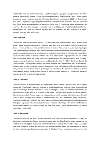 sentido norte, até a Rua Jaime Vasconcelos, a partir deste ponto segue pelo prolongamento da Rua Alísio
Mamede, até um ponto distante 275,00m do alinhamento Norte da Rua Álvaro de Castro Correia, a partir
desse ponto segue, no sentido leste, até a Travessa Canindé num ponto distante 26,00m da Rua Coronel
João Arruda, a partir daí, segue perpendicularmente à Travessa Canindé, no sentido leste, até a Avenida
Beira Trilho, segue por essa avenida, no sentido sul, até a Rua Dr. José Frota, segue por essa rua, até
encontrar a Travessa Canindé, segue por essa travessa, no sentido sul, até a Rua Álvaro de Castro Correia,
segue por essa rua, até a Rua Meruoca, segue por essa rua, no sentido sul, até a Rua Canuto de Aguiar,
segue por essa rua, até o ponto inicial.
Lagoa Sapiranga
- Inicia-se no ponto do cruzamento da Rua Dr. Correia Lima com o prolongamento da Av. Edilson Brasil
Soárez, segue por esse prolongamento, no sentido leste, até o limite oeste da Área de Preservação do Rio
Coaçu, percorre, então, esse limite, como também os da Área de Preservação da Lagoa Sapiranga, Lagoa
Coité e parte da Lagoa Precabura, até o ponto que corresponde ao prolongamento da Rua das Mangueiras,
segue por esse prolongamento e por essa rua, no sentido noroeste, até a Av. Recreio dos Funcionários,
segue por essa avenida, no sentido nordeste, até a Rua João Bezerra, segue por essa rua, no sentido
oeste, até encontrar a Rua São Roque no ponto correspondente ao prolongamento da Rua Solar da Lagoa,
segue por esse prolongamento e essa rua, no sentido sudoeste, até a Av. Odilon Guimarães (Estrada da
Lagoa Redonda), segue por essa avenida, no sentido nordeste, até o encontro com a Av. Mário Linhares,
segue por essa avenida, no sentido noroeste, até alcançar o limite oeste da Área de Preservação da Lagoa
Coité, percorre o limite dessa área de preservação até encontrar a Av. Conselheiro Gomes de Freitas
(Avenida Monte Arraes), segue por essa avenida, no sentido nordeste, até a Rua Dr. Correia Lima, segue por
essa rua, no sentido noroeste, até o ponto inicial.
Lagoa de Parangaba
- Inicia-se no ponto de encontro entre a Av. José Bastos e a Rua Paraíba, segue por essa rua no sentido
sudeste, até a Rua Amapá, segue por essa rua, no sentido sudoeste, até encontrar a linha demarcatória da
Área de Preservação do riacho drenante da Lagoa de Parangaba, segue por essa linha demarcatória, no
sentido sudeste, até encontrar a Av. Carneiro de Mendonça, segue por essa avenida, no sentido sudeste,
até encontrar a Av. João Pessoa, segue por essa avenida, no sentido sudoeste, até encontrar a Av. General
Osório de Paiva, segue por essa avenida, no sentido sudoeste, até a Rua Gomes Brasil, segue por essa rua,
no sentido noroeste, até o ponto em que encontra a linha demarcatória da Área de Preservação da Lagoa de
Parangaba, segue essa linha, nos sentidos nordeste e noroeste, até alcançar a Av. Carneiro de Mendonça,
segue por essa avenida, no sentido noroeste, até a Av. José Bastos, segue por essa avenida, no sentido
nordeste até o ponto inicial.
Lagoa da Maraponga
- Inicia-se no ponto em que a Rua Mônaco encontra o limite norte da Área de Preservação da Lagoa da
Maraponga, segue pela Rua Mônaco, no sentido nordeste, até a Rua Gago Coutinho, segue por essa rua, no
sentido sudeste, até o ponto em que volta a encontrar o limite da Área de Preservação da lagoa, segue por
esse limite, no sentido sudeste, até encontrar a Av. Godofredo Maciel, segue por essa avenida, no sentido
sul, até o ponto correspondente ao prolongamentro da Rua Luis Torres; desse ponto, segue por uma reta
 