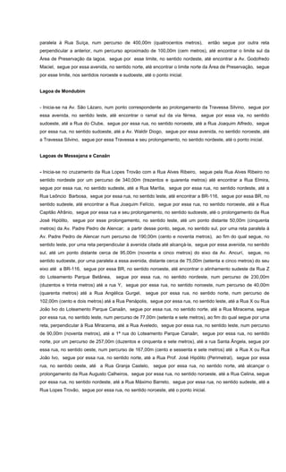 paralela à Rua Suíça, num percurso de 400,00m (quatrocentos metros), então segue por outra reta
perpendicular a anterior, num percurso aproximado de 100,00m (cem metros), até encontrar o limite sul da
Área de Preservação da lagoa, segue por esse limite, no sentido nordeste, até encontrar a Av. Godofredo
Maciel, segue por essa avenida, no sentido norte, até encontrar o limite norte da Área de Preservação, segue
por esse limite, nos sentidos noroeste e sudoeste, até o ponto inicial.
Lagoa de Mondubim
- Inicia-se na Av. São Lázaro, num ponto correspondente ao prolongamento da Travessa Silvino, segue por
essa avenida, no sentido leste, até encontrar o ramal sul da via férrea, segue por essa via, no sentido
sudoeste, até a Rua do Clube, segue por essa rua, no sentido noroeste, até a Rua Joaquim Alfredo, segue
por essa rua, no sentido sudoeste, até a Av. Waldir Diogo, segue por essa avenida, no sentido noroeste, até
a Travessa Silvino, segue por essa Travessa e seu prolongamento, no sentido nordeste, até o ponto inicial.
Lagoas de Messejana e Canaãn
- Inicia-se no cruzamento da Rua Lopes Trovão com a Rua Alves Ribeiro, segue pela Rua Alves Ribeiro no
sentido nordeste por um percurso de 340,00m (trezentos e quarenta metros) até encontrar a Rua Elmira,
segue por essa rua, no sentido sudeste, até a Rua Marília, segue por essa rua, no sentido nordeste, até a
Rua Leôncio Barbosa, segue por essa rua, no sentido leste, até encontrar a BR-116, segue por essa BR, no
sentido sudeste, até encontrar a Rua Joaquim Felício, segue por essa rua, no sentido noroeste, até a Rua
Capitão Afrânio, segue por essa rua e seu prolongamento, no sentido sudoeste, até o prolongamento da Rua
José Hipólito, segue por esse prolongamento, no sentido leste, até um ponto distante 50,00m (cinquenta
metros) da Av. Padre Pedro de Alencar; a partir desse ponto, segue, no sentido sul, por uma reta paralela à
Av. Padre Pedro de Alencar num percurso de 190,00m (cento e noventa metros), ao fim do qual segue, no
sentido leste, por uma reta perpendicular à avenida citada até alcançá-la, segue por essa avenida, no sentido
sul, até um ponto distante cerca de 95,00m (noventa e cinco metros) do eixo da Av. Ancurí, segue, no
sentido sudoeste, por uma paralela a essa avenida, distante cerca de 75,00m (setenta e cinco metros) do seu
eixo até a BR-116, segue por essa BR, no sentido noroeste, até encontrar o alinhamento sudeste da Rua Z
do Loteamento Parque Betânea, segue por essa rua, no sentido nordeste, num percurso de 230,00m
(duzentos e trinta metros) até a rua Y, segue por essa rua, no sentido noroeste, num percurso de 40,00m
(quarenta metros) até a Rua Angélica Gurgel, segue por essa rua, no sentido norte, num percurso de
102,00m (cento e dois metros) até a Rua Penápolis, segue por essa rua, no sentido leste, até a Rua X ou Rua
João Ivo do Loteamento Parque Canaãn, segue por essa rua, no sentido norte, até a Rua Miracema, segue
por essa rua, no sentido leste, num percurso de 77,00m (setenta e sete metros), ao fim do qual segue por uma
reta, perpendicular à Rua Miracema, até a Rua Aveledo, segue por essa rua, no sentido leste, num percurso
de 90,00m (noventa metros), até a 1ª rua do Loteamento Parque Canaãn, segue por essa rua, no sentido
norte, por um percurso de 257,00m (duzentos e cinquenta e sete metros), até a rua Santa Ângela, segue por
essa rua, no sentido oeste, num percurso de 167,00m (cento e sessenta e sete metros) até a Rua X ou Rua
João Ivo, segue por essa rua, no sentido norte, até a Rua Prof. José Hipólito (Perimetral), segue por essa
rua, no sentido oeste, até a Rua Granja Castelo, segue por essa rua, no sentido norte, até alcançar o
prolongamento da Rua Augusto Calheiros, segue por essa rua, no sentido noroeste, até a Rua Celina, segue
por essa rua, no sentido nordeste, até a Rua Máximo Barreto, segue por essa rua, no sentido sudeste, até a
Rua Lopes Trovão, segue por essa rua, no sentido noroeste, até o ponto inicial.
 