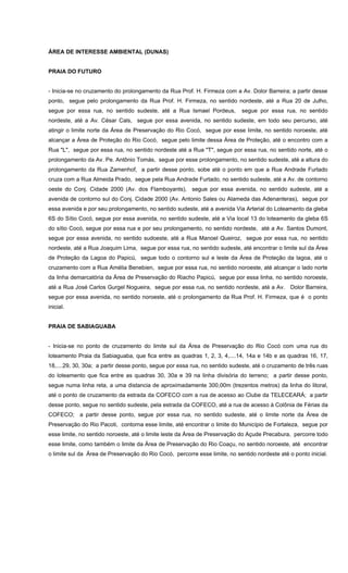 ÁREA DE INTERESSE AMBIENTAL (DUNAS)
PRAIA DO FUTURO
- Inicia-se no cruzamento do prolongamento da Rua Prof. H. Firmeza com a Av. Dolor Barreira; a partir desse
ponto, segue pelo prolongamento da Rua Prof. H. Firmeza, no sentido nordeste, até a Rua 20 de Julho,
segue por essa rua, no sentido sudeste, até a Rua Ismael Pordeus, segue por essa rua, no sentido
nordeste, até a Av. César Cals, segue por essa avenida, no sentido sudeste, em todo seu percurso, até
atingir o limite norte da Área de Preservação do Rio Cocó, segue por esse limite, no sentido noroeste, até
alcançar a Área de Proteção do Rio Cocó, segue pelo limite dessa Área de Proteção, até o encontro com a
Rua "L", segue por essa rua, no sentido nordeste até a Rua "T", segue por essa rua, no sentido norte, até o
prolongamento da Av. Pe. Antônio Tomás, segue por esse prolongamento, no sentido sudeste, até a altura do
prolongamento da Rua Zamenhof, a partir desse ponto, sobe até o ponto em que a Rua Andrade Furtado
cruza com a Rua Almeida Prado, segue pela Rua Andrade Furtado, no sentido sudeste, até a Av. de contorno
oeste do Conj. Cidade 2000 (Av. dos Flamboyants), segue por essa avenida, no sentido sudeste, até a
avenida de contorno sul do Conj. Cidade 2000 (Av. Antonio Sales ou Alameda das Adenanteras), segue por
essa avenida e por seu prolongamento, no sentido sudeste, até a avenida Via Arterial do Loteamento da gleba
6S do Sítio Cocó, segue por essa avenida, no sentido sudeste, até a Via local 13 do loteamento da gleba 6S
do sítio Cocó, segue por essa rua e por seu prolongamento, no sentido nordeste, até a Av. Santos Dumont,
segue por essa avenida, no sentido sudoeste, até a Rua Manoel Queiroz, segue por essa rua, no sentido
nordeste, até a Rua Joaquim Lima, segue por essa rua, no sentido sudeste, até encontrar o limite sul da Área
de Proteção da Lagoa do Papicú, segue todo o contorno sul e leste da Área de Proteção da lagoa, até o
cruzamento com a Rua Amélia Benebien, segue por essa rua, no sentido noroeste, até alcançar o lado norte
da linha demarcatória da Área de Preservação do Riacho Papicú, segue por essa linha, no sentido noroeste,
até a Rua José Carlos Gurgel Nogueira, segue por essa rua, no sentido nordeste, até a Av. Dolor Barreira,
segue por essa avenida, no sentido noroeste, até o prolongamento da Rua Prof. H. Firmeza, que é o ponto
inicial.
PRAIA DE SABIAGUABA
- Inicia-se no ponto de cruzamento do limite sul da Área de Preservação do Rio Cocó com uma rua do
loteamento Praia da Sabiaguaba, que fica entre as quadras 1, 2, 3, 4,....14, 14a e 14b e as quadras 16, 17,
18,....29, 30, 30a; a partir desse ponto, segue por essa rua, no sentido sudeste, até o cruzamento de três ruas
do loteamento que fica entre as quadras 30, 30a e 39 na linha divisória do terreno; a partir desse ponto,
segue numa linha reta, a uma distancia de aproximadamente 300,00m (trezentos metros) da linha do litoral,
até o ponto de cruzamento da estrada da COFECO com a rua de acesso ao Clube da TELECEARÁ; a partir
desse ponto, segue no sentido sudeste, pela estrada da COFECO, até a rua de acesso à Colônia de Férias da
COFECO; a partir desse ponto, segue por essa rua, no sentido sudeste, até o limite norte da Área de
Preservação do Rio Pacoti, contorna esse limite, até encontrar o limite do Município de Fortaleza, segue por
esse limite, no sentido noroeste, até o limite leste da Área de Preservação do Açude Precabura, percorre todo
esse limite, como também o limite da Área de Preservação do Rio Coaçu, no sentido noroeste, até encontrar
o limite sul da Área de Preservação do Rio Cocó, percorre esse limite, no sentido nordeste até o ponto inicial.
 