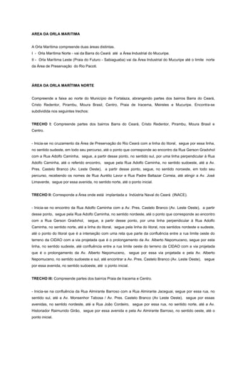 AREA DA ORLA MARíTIMA
A Orla Marítima compreende duas áreas distintas.
I - Orla Marítima Norte - vai da Barra do Ceará até a Área Industrial do Mucuripe.
II - Orla Marítima Leste (Praia do Futuro - Sabiaguaba) vai da Área Industrial do Mucuripe até o limite norte
da Área de Preservação do Rio Pacoti.
ÁREA DA ORLA MARÍTIMA NORTE
Compreende a faixa ao norte do Município de Fortalaza, abrangendo partes dos bairros Barra do Ceará,
Cristo Redentor, Pirambu, Moura Brasil, Centro, Praia de Iracema, Meireles e Mucuripe. Encontra-se
subdividida nos seguintes trechos:
TRECHO I: Compreende partes dos bairros Barra do Ceará, Cristo Redentor, Pirambu, Moura Brasil e
Centro.
- Inicia-se no cruzamento da Área de Preservação do Rio Ceará com a linha do litoral, segue por essa linha,
no sentido sudeste, em todo seu percurso, até o ponto que corresponde ao encontro da Rua Gerson Gradvhol
com a Rua Adolfo Caminha, segue, a partir desse ponto, no sentido sul, por uma linha perpendicular à Rua
Adolfo Caminha, até o referido encontro, segue pela Rua Adolfo Caminha, no sentido sudoeste, até a Av.
Pres. Castelo Branco (Av. Leste Oeste), a partir desse ponto, segue, no sentido noroeste, em todo seu
percurso, recebendo os nomes de Rua Aurélio Lavor e Rua Padre Baltazar Correia, até atingir a Av. José
Limaverde, segue por essa avenida, no sentido norte, até o ponto inicial.
TRECHO II: Corresponde a Área onde está implantada a Indústria Naval do Ceará (INACE).
- Inicia-se no encontro da Rua Adolfo Caminha com a Av. Pres. Castelo Branco (Av. Leste Oeste), a partir
desse ponto, segue pela Rua Adolfo Caminha, no sentido nordeste, até o ponto que corresponde ao encontro
com a Rua Gerson Gradvhol, segue, a partir desse ponto, por uma linha perpendicular à Rua Adolfo
Caminha, no sentido norte, até a linha do litoral, segue pela linha do litoral, nos sentidos nordeste e sudeste,
até o ponto do litoral que é a interseção com uma reta que parte da confluência entre a rua limite oeste do
terreno da CIDAO com a via projetada que é o prolongamento da Av. Alberto Nepomuceno, segue por esta
linha, no sentido sudeste, até confluência entre a rua limite oeste do terreno da CIDAO com a via projetada
que é o prolongamento da Av. Alberto Nepomuceno, segue por essa via projetada e pela Av. Alberto
Nepomuceno, no sentido sudoeste e sul, até encontrar a Av. Pres. Castelo Branco (Av. Leste Oeste), segue
por essa avenida, no sentido sudoeste, até o ponto inicial.
TRECHO III: Compreende partes dos bairros Praia de Iracema e Centro.
- Inicia-se na confluência da Rua Almirante Barroso com a Rua Almirante Jaceguai, segue por essa rua, no
sentido sul, até a Av. Monsenhor Tabosa / Av. Pres. Castelo Branco (Av Leste Oeste), segue por essas
avenidas, no sentido nordeste, até a Rua João Cordeiro, segue por essa rua, no sentido norte, até a Av.
Historiador Raimunido Girão, segue por essa avenida e pela Av Almirante Barroso, no sentido oeste, até o
ponto inicial.
 