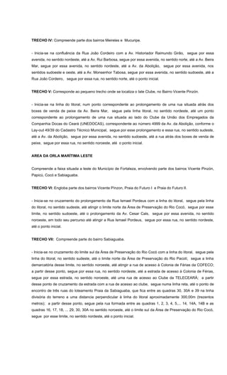 TRECHO IV: Compreende parte dos bairros Meireles e Mucuripe.
- Inicia-se na confluência da Rua João Cordeiro com a Av. Historiador Raimundo Girão, segue por essa
avenida, no sentido nordeste, até a Av. Rui Barbosa, segue por essa avenida, no sentido norte, até a Av. Beira
Mar, segue por essa avenida, no sentido nordeste, até a Av. da Abolição, segue por essa avenida, nos
sentidos sudoeste e oeste, até a Av. Monsenhor Tabosa, segue por essa avenida, no sentido sudoeste, até a
Rua João Cordeiro, segue por essa rua, no sentido norte, até o ponto inicial.
TRECHO V: Corresponde ao pequeno trecho onde se localiza o Iate Clube, no Bairro Vicente Pinzón.
- Inicia-se na linha do litoral, num ponto correspondente ao prolongamento de uma rua situada atrás dos
boxes de venda de peixe da Av. Beira Mar, segue pela linha litoral, no sentido nordeste, até um ponto
correspondente ao prolongamento de uma rua situada ao lado do Clube da União dos Empregados da
Companhia Docas do Ceará (UNEDOCAS), correspondente ao número 4999 da Av. da Abolição, conforme o
Lay-out 49/39 do Cadastro Técnico Municipal, segue por esse prolongamento e essa rua, no sentido sudeste,
até a Av. da Abolição, segue por essa avenida, no sentido sudoeste, até a rua atrás dos boxes de venda de
peixe, segue por essa rua, no sentido noroeste, até o ponto inicial.
AREA DA ORLA MARÍTIMA LESTE
Compreende a faixa situada a leste do Município de Fortaleza, envolvendo parte dos bairros Vicente Pinzón,
Papicú, Cocó e Sabiaguaba.
TRECHO VI: Engloba parte dos bairros Vicente Pínzon, Praia do Futuro I e Praia do Futuro II.
- Inicia-se no cruzamento do prolongamento da Rua Ismael Pordeus com a linha do litoral, segue pela linha
do litoral, no sentido sudeste, até atingir o limite norte da Área de Preservação do Rio Cocó, segue por esse
limite, no sentido sudoeste, até o prolongamento da Av. Cesar Cals, segue por essa avenida, no sentido
noroeste, em todo seu percurso até atingir a Rua Ismael Pordeus, segue por essa rua, no sentido nordeste,
até o ponto inicial.
TRECHO VII: Compreende parte do bairro Sabiaguaba.
- Inicia-se no cruzamento do limite sul da Área de Preservação do Rio Cocó com a linha do litoral, segue pela
linha do litoral, no sentido sudeste, até o limite norte da Área de Preservação do Rio Pacotí, segue a linha
demarcatória desse limite, no sentido noroeste, até atingir a rua de acesso à Colonia de Férias da COFECO;
a partir desse ponto, segue por essa rua, no sentido nordeste, até a estrada de acesso à Colonia de Férias,
segue por essa estrada, no sentido noroeste, até uma rua de acesso ao Clube da TELECEARÁ; a partir
desse ponto de cruzamento da estrada com a rua de acesso ao clube, segue numa linha reta, até o ponto de
encontro de três ruas do loteamento Praia da Sabiaguaba, que fica entre as quadras 30, 30A e 39 na linha
divisória do terreno a uma distancia perpendicular à linha do litoral aproximadamente 300,00m (trezentos
metros); a partir desse ponto, segue pela rua formada entre as quadras 1, 2, 3, 4, 5,... 14, 14A, 14B e as
quadras 16, 17, 18, ... 29, 30, 30A no sentido noroeste, até o limite sul da Área de Preservação do Rio Cocó,
segue por esse limite, no sentido nordeste, até o ponto inicial.
 