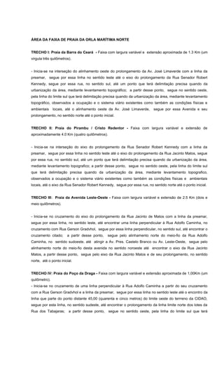 ÁREA DA FAIXA DE PRAIA DA ORLA MARÍTIMA NORTE
TRECHO I: Praia da Barra do Ceará - Faixa com largura variável e extensão aproximada de 1.3 Km (um
virgula três quilômetros).
- Inicia-se na interseção do alinhamento oeste do prolongamento da Av. José Limaverde com a linha da
preamar, segue por essa linha no sentido leste até o eixo do prolongamento da Rua Senador Robert
Kennedy, segue por essa rua, no sentido sul, até um ponto que terá delimitação precisa quando da
urbanização da área, mediante levantamento topográfico; a partir desse ponto, segue no sentido oeste,
pela linha do limite sul que terá delimitação precisa quando da urbanização da área, mediante levantamento
topográfico, observados a ocupação e o sistema viário existentes como também as condições físicas e
ambientais locais, até o alinhamento oeste da Av. José Limaverde, segue por essa Avenida e seu
prolongamento, no sentido norte até o ponto inicial.
TRECHO II: Praia do Pirambu / Cristo Redentor - Faixa com largura variável e extensão de
aproximadamente 4.0 Km (quatro quilômetros).
- Inicia-se na interseção do eixo do prolongamento da Rua Senador Robert Kennedy com a linha da
preamar, segue por essa linha no sentido leste até o eixo do prolongamento da Rua Jacinto Matos, segue
por essa rua, no sentido sul, até um ponto que terá delimitação precisa quando da urbanização da área,
mediante levantamento topografico; a partir desse ponto, segue no sentido oeste, pela linha do limite sul
que terá delimitação precisa quando da urbanização da área, mediante levantamento topografico,
observados a ocupação e o sistema viário existentes como também as condições físicas e ambientais
locais, até o eixo da Rua Senador Robert Kennedy, segue por essa rua, no sentido norte até o ponto inicial.
TRECHO III: Praia da Avenida Leste-Oeste - Faixa com largura variável e extensão de 2.5 Km (dois e
meio quilômetros).
- Inicia-se no cruzamento do eixo do prolongamento da Rua Jacinto de Matos com a linha da preamar,
segue por essa linha, no sentido leste, até encontrar uma linha perpendicular à Rua Adolfo Caminha, no
cruzamento com Rua Gerson Gradvhol, segue por essa linha perpendicular, no sentido sul, até encontrar o
cruzamento citado; a partir desse ponto, segue pelo alinhamento norte do meio-fio da Rua Adolfo
Caminha, no sentido sudoeste, até atingir a Av. Pres. Castelo Branco ou Av. Leste-Oeste, segue pelo
alinhamento norte do meio-fio desta avenida no sentido noroeste até encontrar o eixo da Rua Jacinto
Matos, a partir desse ponto, segue pelo eixo da Rua Jacinto Matos e de seu prolongamento, no sentido
norte, até o ponto inicial.
TRECHO IV: Praia do Poço da Draga - Faixa com largura variável e extensão aproximada de 1,00Km (um
quilômetro).
- Inicia-se no cruzamento de uma linha perpendicular à Rua Adolfo Caminha a partir do seu cruzamento
com a Rua Gerson Gradvhol e a linha da preamar, segue por essa linha no sentido leste até o encontro da
linha que parte do ponto distante 45,00 (quarenta e cinco metros) do limite oeste do terrreno da CIDAO,
segue por esta linha, no sentido sudeste, até encontrar o prolongamento da linha limite norte dos lotes da
Rua dos Tabajaras; a partir desse ponto, segue no sentido oeste, pela linha do limite sul que terá
 