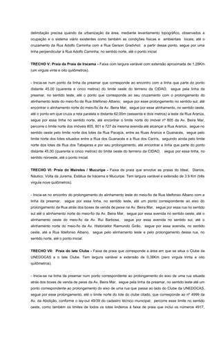 delimitação precisa quando da urbanização da área, mediante levantamento topográfico, observados a
ocupação e o sistema viário existentes como também as condições físicas e ambientais locais, até o
cruzamento da Rua Adolfo Caminha com a Rua Gerson Gradvhol; a partir desse ponto, segue por uma
linha perpendicular à Rua Adolfo Caminha, no sentido norte, até o ponto inicial.
TRECHO V: Praia da Praia de Iracema - Faixa com largura variável com extensão aproximada de 1,28Km
(um virgula vinte e oito quilômetros).
- Inicia-se num ponto da linha da preamar que corresponde ao encontro com a linha que parte do ponto
distante 45,00 (quarenta e cinco metros) do limite oeste do terrreno da CIDAO, segue pela linha da
preamar, no sentido leste, até o ponto que corresponde ao seu cruzamento com o prolongamento do
alinhamento leste do meio-fio da Rua Ildefonso Albano, segue por esse prolongamento no sentido sul, até
encontrar o alinhamento norte do meio-fio da Av. Beira Mar, segue por esse alinhamento, no sentido oeste,
até o ponto em que cruza a reta paralela e distante 62,00m (sessenta e dois metros) a leste da Rua Arariús,
segue por essa linha no sentido norte, até encontrar o limite norte do imóvel nº 805 da Av. Beira Mar,
percorre o limite norte dos imóveis 805, 801 e 727 da mesma avenida até alcançar a Rua Arariús, segue no
sentido oeste pelo limite norte dos lotes da Rua Pacajús, entre as Ruas Arariús e Guanacés, segue pelo
limite norte dos lotes situados entre a Rua dos Guanacés e a Rua dos Carirís, seguindo ainda pelo limite
norte dos lotes da Rua dos Tabajaras e por seu prolongamento, até encontrar a linha que parte do ponto
distante 45,00 (quarenta e cinco metros) do limite oeste do terrreno da CIDAO, segue por essa linha, no
sentido noroeste, até o ponto inicial.
TRECHO VI: Praia do Meireles / Mucuripe - Faixa de praia que envolve as praias do Ideal, Diarios,
Náutico, Volta da Jurema, Estátua de Iracema e Mucuripe. Tem largura variável e extensão de 3.9 Km (três
virgula nove quilômetros).
- Inicia-se no encontro do prolongamento do alinhamento leste do meio-fio da Rua Idelfonso Albano com a
linha da preamar, segue por essa linha, no sentido leste, até um ponto correspondente ao eixo do
prolongamento da Rua atrás dos boxes de venda de peixe na Av. Beira Mar, segue por essa rua no sentido
sul até o alinhamento norte do meio-fio da Av. Beira Mar, segue por essa avenida no sentido oeste, até o
alinhamento oeste do meio-fio da Av. Rui Barbosa, segue por essa avenida no sentido sul, até o
alinhamento norte do meio-fio da Av. Historiador Raimundo Girão, segue por essa avenida, no sentido
oeste, até a Rua Ildefonso Albano, segue pelo alinhamento leste e pelo prolongamento dessa rua, no
sentido norte, até o ponto inicial.
TRECHO VII: Praia do Iate Clube - Faixa de praia que corresponde a área em que se situa o Clube da
UNEDOCAS e o Iate Clube. Tem largura variável e extensão de 0,38Km (zero virgula trinta e oito
quilômetros).
- Inicia-se na linha da preamar num ponto correspondente ao prolongamento do eixo de uma rua situada
atrás dos boxes de venda de peixe da Av. Beira Mar, segue pela linha da preamar, no sentido leste até um
ponto correspondente ao prolongamento do eixo de uma rua que passa ao lado do Clube da UNEDOCAS,
segue por esse prolongamento, até o limite norte do lote do clube citado, que corresponde ao nº 4999 da
Av. da Abolição, conforme o lay-out 49/39 do cadastro técnico municipal; percorre esse limite no sentido
oeste, como também os limites de todos os lotes lindeiros à faixa de praia que inclui os números 4917,
 