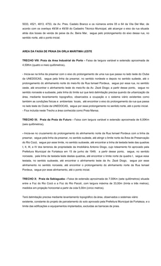 5033, 4521, 4813, 4753, da Av. Pres. Castelo Branco e os números entre 05 e 64 da Vila Del Mar, de
acordo com os overlays 49/38 e 49/39 do Cadastro Técnico Municipal, até alcançar o eixo da rua situada
atrás dos boxes de venda de peixe da Av. Beira Mar, segue pelo prolongamento do eixo dessa rua, no
sentido norte, até o ponto inicial.
AREA DA FAIXA DE PRAIA DA ORLA MARITIMA LESTE
TRECHO VIII: Praia da Area Industrial do Porto - Faixa de largura variável e extensão aproximada de
4,50Km (quatro e meio quilômetros).
- Inicia-se na linha da preamar com o eixo do prolongamento de uma rua que passa no lado leste do Clube
da UNEDOCAS, segue pela linha da preamar, no sentido nordeste e depois no sentido sudeste, até o
prolongamento do alinhamento norte do meio-fio da Rua Ismael Pordeus, segue por essa rua, no sentido
oeste, até encontrar o alinhamento leste do meio-fio da Av. Zezé Diogo; a partir desse ponto, segue no
sentido noroeste e sudoeste, pela linha do limite sul que terá delimitação precisa quando da urbanização da
área, mediante levantamento topografico, observados a ocupação e o sistema viário existentes como
também as condições físicas e ambientais locais, até encontrar o eixo do prolongamento da rua que passa
no lado leste do Clube da UNEDOCAS, segue por esse prolongamento no sentido norte, até o ponto inicial.
- Fica incluida neste Trecho a área conhecida como Praia Mansa.
TRECHO IX: Praia da Praia do Futuro - Faixa com largura variável e extensão aproximada de 6,00Km
(seis quilômetros).
- Inicia-se no cruzamento do prolongamento do alinhamento norte da Rua Ismael Pordeus com a linha da
preamar, segue pela linha da preamar, no sentido sudeste, até atingir o limite norte da Área de Preservação
do Rio Cocó, segue por esse limite, no sentido sudoeste, até encontrar a linha de testada leste das quadras
I, II, III, e IV dos terrenos de propriedade da Imobiliária Antonio Diogo, cujo loteamento foi aprovado pela
Prefeitura Municipal de Fortaleza em 15 de junho de 1949; a partir desse ponto, segue, no sentido
noroeste, pela linha de testada leste destas quadras, até encontrar o limite norte da quadra I, segue essa
testada, no sentido sudoeste, até encontrar o alinhamento leste da Av. Zezé Diogo, segue por esse
alinhamento no sentido noroeste, até encontrar o prolongamento do alinhamento norte da Rua Ismael
Pordeus, segue por esse alinhamento, até o ponto inicial.
TRECHO X: Praia da Sabiaguaba - Faixa de extensão aproximada de 7.00Km (sete quilômetros) situada
entre a Foz do Rio Cocó e a Foz do Rio Pacotí, com largura máxima de 33,00m (trinta e três metros),
medidos em projeção horizontal a partir da cota 5,00m (cinco metros).
Terá delimitação precisa mediante levantamento topográfico da área, observados o sistemas viário
existente, constante do projeto de parcelamento do solo aprovado pela Prefeitura Municipal de Fortaleza, e o
limite das edificações e equipamentos implantados, excluidas as barracas de praia.
 