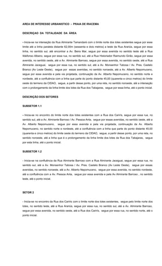 AREA DE INTERESSE URBANISTICO - PRAIA DE IRACEMA
DESCRIÇAO DA TOTALIDADE DA ÁREA
- Inicia-se na interseção da Rua Almirante Tamandaré com o limite norte dos lotes existentes segue por esse
limite até a linha paralela distante 62,00m (sessenta e dois metros) a leste da Rua Arariús, segue por essa
linha, no sentido sul, até encontrar a Av. Beira Mar, segue por essa avenida no sentido leste até a Rua
Ildefonso Albano, segue por essa rua, no sentido sul, até a Rua Historiador Raimundo Girão, segue por essa
avenida, no sentido oeste, até a Av. Almirante Barroso, segue por essa avenida, no sentido oeste, até a Rua
Almirante Jaceguai, segue por essa rua, no sentido sul, até a Av. Monsenhor Tabosa / Av. Pres. Castelo
Branco (Av Leste Oeste), segue por essas avenidas, no sentido noroeste, até a Av. Alberto Nepomuceno,
segue por essa avenida e pela via projetada, continuação da Av. Alberto Nepomuceno, no sentido norte e
nordeste, até a confluência com a linha que parte do ponto distante 45,00 (quarenta e cinco metros) do limite
oeste do terrreno da CIDAO, segue, a partir desse ponto, por uma reta, no sentido noroeste, até a interseção
com o prolongamento da linha limite dos lotes da Rua dos Tabajaras, segue por essa linha, até o ponto inicial.
DESCRIÇÃO DOS SETORES
SUBSETOR 1.1
- Inicia-se no encontro do limite norte dos lotes existentes com a Rua dos Carirís, segue por essa rua, no
sentido sul, até a Av. Almirante Barroso / Av. Pessoa Anta, segue por essas avenidas, no sentido oeste, até a
Av. Alberto Nepomuceno, segue por essa avenida e pela via projetada, continuação da Av. Alberto
Nepomuceno, no sentido norte e nordeste, até a confluência com a linha que parte do ponto distante 45,00
(quarenta e cinco metros) do limite oeste do terrreno da CIDAO, segue, a partir desse ponto, por uma reta, no
sentido noroeste, até a linha que é o prolongamento da linha limite dos lotes da Rua dos Tabajaras, segue
por esta linha, até o ponto inicial.
SUBSETOR 1.2
- Inicia-se na confluência da Rua Almirante Barroso com a Rua Almirante Jaceguai, segue por essa rua, no
sentido sul, até a Av. Monsenhor Tabosa / Av. Pres. Castelo Branco (Av Leste Oeste), segue por essas
avenidas, no sentido noroeste, até a Av. Alberto Nepomuceno, segue por essa avenida, no sentido nordeste,
até a confluência com a Av. Pessoa Anta, segue por essa avenida e pela Av Almirante Barroso , no sentido
leste, até o ponto inicial.
SETOR 2
- Inicia-se no encontro da Rua dos Cariris com o limite norte dos lotes existentes, segue pelo limite norte dos
lotes, no sentido leste, até a Rua Arariús, segue por essa rua, no sentido sul, até a Av. Almirante Barroso,
segue por essa avenida, no sentido oeste, até a Rua dos Carirís, segue por essa rua, no sentido norte, até o
ponto inicial.
 