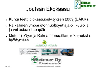 Joutsan Ekokaasu
●

●

●

Kunta teetti biokaasuselvityksen 2009 (EAKR)

Paikallinen ympäristönhuoltoyrittäjä oli kuulolla
ja vei asiaa eteenpäin
Metener Oy:n ja Kalmarin maatilan kokemuksia
hyödyntäen

4.11.2013

Kansallinen resurssiviisaus -foorumi

 