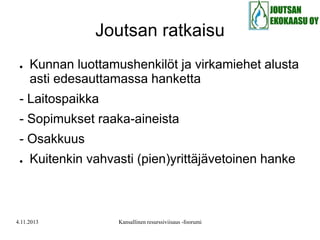 Joutsan ratkaisu
●

Kunnan luottamushenkilöt ja virkamiehet alusta
asti edesauttamassa hanketta

- Laitospaikka
- Sopimukset raaka-aineista
- Osakkuus
●

Kuitenkin vahvasti (pien)yrittäjävetoinen hanke

4.11.2013

Kansallinen resurssiviisaus -foorumi

 