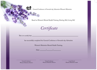 This is to certify that ____________________________________________________________
has successfully completed the General Conference of Seventh–day Adventists
Women’s Ministries Mental Health Training.
General Conference of Seventh-day Adventists Women’s Ministries
Certificate
Based on Women’s Mental Health Training Thinking Well, Living Well
General Conference
Women’s Ministries Director
Local Church
Women’s Ministries Leader
Union/Conference
Women’s Ministries Director
Date: ________/________/__________
 