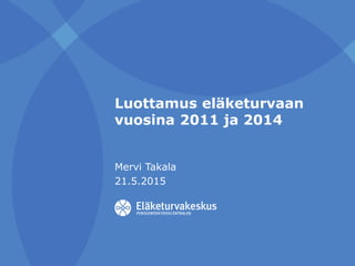 Luottamus eläketurvaan
vuosina 2011 ja 2014
Mervi Takala
21.5.2015
 