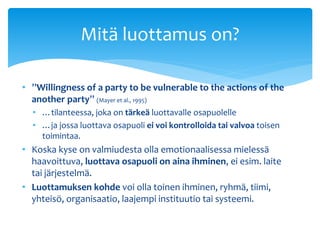 Mitä luottamus on? 
• ”Willingness of a party to be vulnerable to the actions of the 
another party” (Mayer et al., 1995) ...