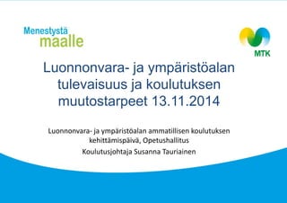 Luonnonvara- ja ympäristöalan 
tulevaisuus ja koulutuksen 
muutostarpeet 13.11.2014 
Luonnonvara- ja ympäristöalan ammatillisen koulutuksen 
kehittämispäivä, Opetushallitus 
Koulutusjohtaja Susanna Tauriainen 
 