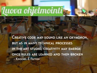 Luova ohjelmointi
Creative code may sound like an oxymoron,
but as in many technical processes
in the art studio, creativity may emerge
once rules are learned and then broken
- Knochel & Patton
 