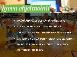 Luova ohjelmointi
• päämääränä ei ole käytännöllisyys
• luova ohjelmointi menetelmänä
teknologian kriittiseen ymmärtämiseen
• merkitys ylittää perinteisen ohjelmoinnin
rajat: elektroniikka, circuit bending,
glitchaus, häkkäys.
 