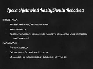 INNOSTAVAA
• Yhdessä tekeminen, Vertaisoppiminen
• Vapaus kokeilla
• Kokonaisvaltaisempi, kehollisempi ymmärrys, joka auttaa myös kriittisessä
ymmärryksessä.
HAASTAVAA:
- Rohkeus kokeilla
- Epätietoisuus: Ei tiedä mistä aloittaa.
- Ohjaamisen ja vapaan kokeilun tasapainon löytyminen
Luova ohjelmointi Käsityökoulu Robotissa
 
