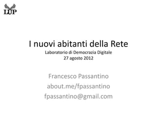 I nuovi abitanti della Rete
    Laboratorio di Democrazia Digitale
             27 agosto 2012


      Francesco Passantino
     about.me/fpassantino
    fpassantino@gmail.com
 