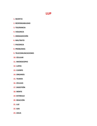 LUP
1. RESPETO
2. RESPONSABILIDAD
3. TOLERANCIA
4. VIOLENCIA
5. DROGADICCIÓN
6. MALTRATO
7. PACIENCIA
8. PROBLEMAS
9. TELECOMUNICACIONES
10. CELULAR
11. MICROSCOPIO
12. LUPAS
13. CUERPO
14. ORGANOS
15. TEJIDOS
16. CELULAS
17. DIGESTIÓN
18. MENTE
19. ESTIMULO
20. REACCIÓN
21. LUZ
22. GAS
23. AGUA