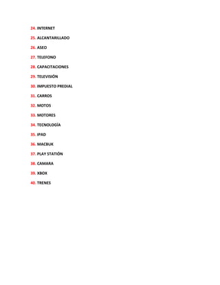 24. INTERNET
25. ALCANTARILLADO
26. ASEO
27. TELEFONO
28. CAPACITACIONES
29. TELEVISIÓN
30. IMPUESTO PREDIAL
31. CARROS
32. MOTOS
33. MOTORES
34. TECNOLOGÍA
35. IPAD
36. MACBUK
37. PLAY STATIÓN
38. CAMARA
39. XBOX
40. TRENES