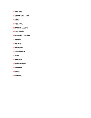 24. INTERNET
25. ALCANTARILLADO
26. ASEO
27. TELEFONO
28. CAPACITACIONES
29. TELEVISIÓN
30. IMPUESTO PREDIAL
31. CARROS
32. MOTOS
33. MOTORES
34. TECNOLOGÍA
35. IPAD
36. MACBUK
37. PLAY STATIÓN
38. CAMARA
39. XBOX
40. TRENES
