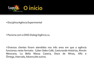 • Disciplina Agência Experimental



• Parceria com a ONG Dialog/ Agência 21



• Diversos clientes foram atendidos nos três anos em que a agência
funcionou neste formato: Cyber-Sebo-Café, Costurando Histórias, Rincón
Mexicano, La Bella Massa Caseira, Doce de Minas, Alfa e
Ômega, Intervalo, Advenculte outros.
 