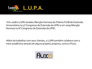 • Em 2008 o LUPA recebeu Menção Honrosa do Prêmio FUJB de Extensão
Universitária no 5º Congresso de Extensão da UFRJ e em 2009 Menção
Honrosa no 6º Congresso de Extensão da UFRJ.



•Além de trabalhar com seus clientes, o LUPA também colabora com o
meio acadêmico através de alguns projetos próprios, como o Fluxo.
 