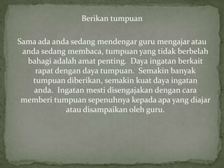 Berikan tumpuan
Sama ada anda sedang mendengar guru mengajar atau
anda sedang membaca, tumpuan yang tidak berbelah
bahagi adalah amat penting. Daya ingatan berkait
rapat dengan daya tumpuan. Semakin banyak
tumpuan diberikan, semakin kuat daya ingatan
anda. Ingatan mesti disengajakan dengan cara
memberi tumpuan sepenuhnya kepada apa yang diajar
atau disampaikan oleh guru.
 
