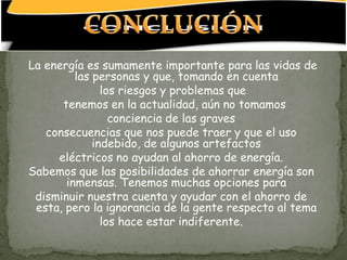 La energía es sumamente importante para las vidas de
         las personas y que, tomando en cuenta
               los riesgos y problemas que
      tenemos en la actualidad, aún no tomamos
                 conciencia de las graves
   consecuencias que nos puede traer y que el uso
             indebido, de algunos artefactos
     eléctricos no ayudan al ahorro de energía.
Sabemos que las posibilidades de ahorrar energía son
       inmensas. Tenemos muchas opciones para
 disminuir nuestra cuenta y ayudar con el ahorro de
 esta, pero la ignorancia de la gente respecto al tema
               los hace estar indiferente.
 
