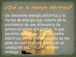  Se denomina energía eléctrica a la
 forma de energía que resulta de la
 existencia de una diferencia de
 potencial entre dos puntos, lo que
 permite establecer una corriente
 eléctrica entre ambos ,cuando se los
 pone en contacto por medio de un
 conductor eléctrico, y obtener
 trabajo.
 