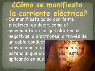  Se manifiesta como corriente
 eléctrica, es decir, como el
 movimiento de cargas eléctricas
 negativas, o electrones, a través de
 un cable conductor metálico como
 consecuencia de la diferencia de
 potencial que un generador esté
 aplicando en sus extremos.
 