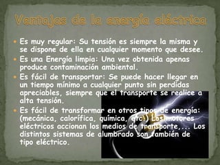  Es muy regular: Su tensión es siempre la misma y
  se dispone de ella en cualquier momento que desee.
 Es una Energía limpia: Una vez obtenida apenas
  produce contaminación ambiental.
 Es fácil de transportar: Se puede hacer llegar en
  un tiempo mínimo a cualquier punto sin perdidas
  apreciables, siempre que el transporte se realice a
  alta tensión.
 Es fácil de transformar en otros tipos de energía:
  (mecánica, calorífica, química, etc.) Los motores
  eléctricos accionan los medios de transporte,... Los
  distintos sistemas de alumbrado son también de
  tipo eléctrico.
 