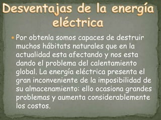 Por obtenla somos capaces de destruir
 muchos hábitats naturales que en la
 actualidad esta afectando y nos esta
 dando el problema del calentamiento
 global. La energía eléctrica presenta el
 gran inconveniente de la imposibilidad de
 su almacenamiento: ello ocasiona grandes
 problemas y aumenta considerablemente
 los costos.
 