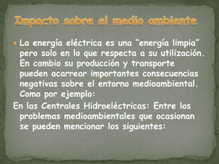  La energía eléctrica es una “energía limpia”
 pero solo en lo que respecta a su utilización.
 En cambio su producción y transporte
 pueden acarrear importantes consecuencias
 negativas sobre el entorno medioambiental.
 Como por ejemplo:
En las Centrales Hidroeléctricas: Entre los
 problemas medioambientales que ocasionan
 se pueden mencionar los siguientes:
 